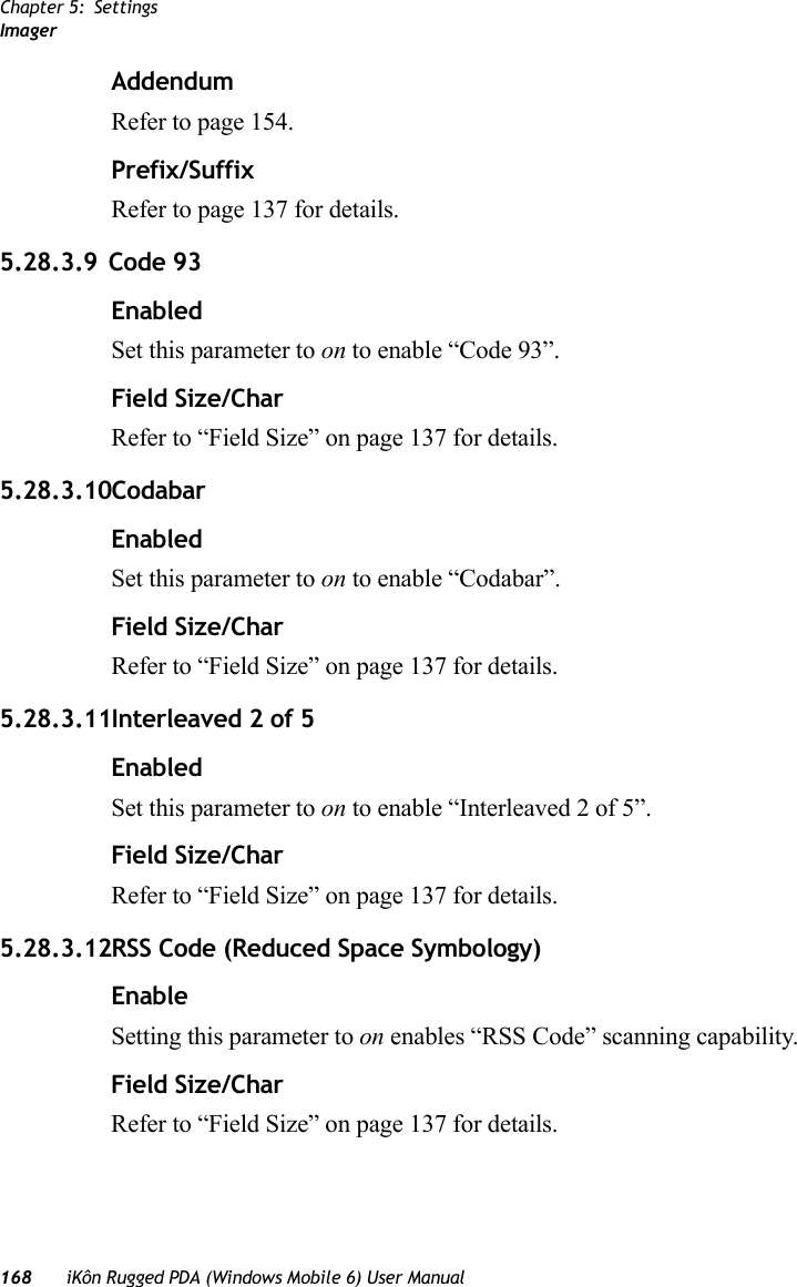 Chapter 5: SettingsImager168 iKôn Rugged PDA (Windows Mobile 6) User ManualAddendumRefer to page 154.Prefix/SuffixRefer to page 137 for details.5.28.3.9 Code 93EnabledSet this parameter to on to enable “Code 93”.Field Size/CharRefer to “Field Size” on page 137 for details.5.28.3.10CodabarEnabledSet this parameter to on to enable “Codabar”.Field Size/CharRefer to “Field Size” on page 137 for details.5.28.3.11Interleaved 2 of 5EnabledSet this parameter to on to enable “Interleaved 2 of 5”.Field Size/CharRefer to “Field Size” on page 137 for details.5.28.3.12RSS Code (Reduced Space Symbology)EnableSetting this parameter to on enables “RSS Code” scanning capability.Field Size/CharRefer to “Field Size” on page 137 for details.