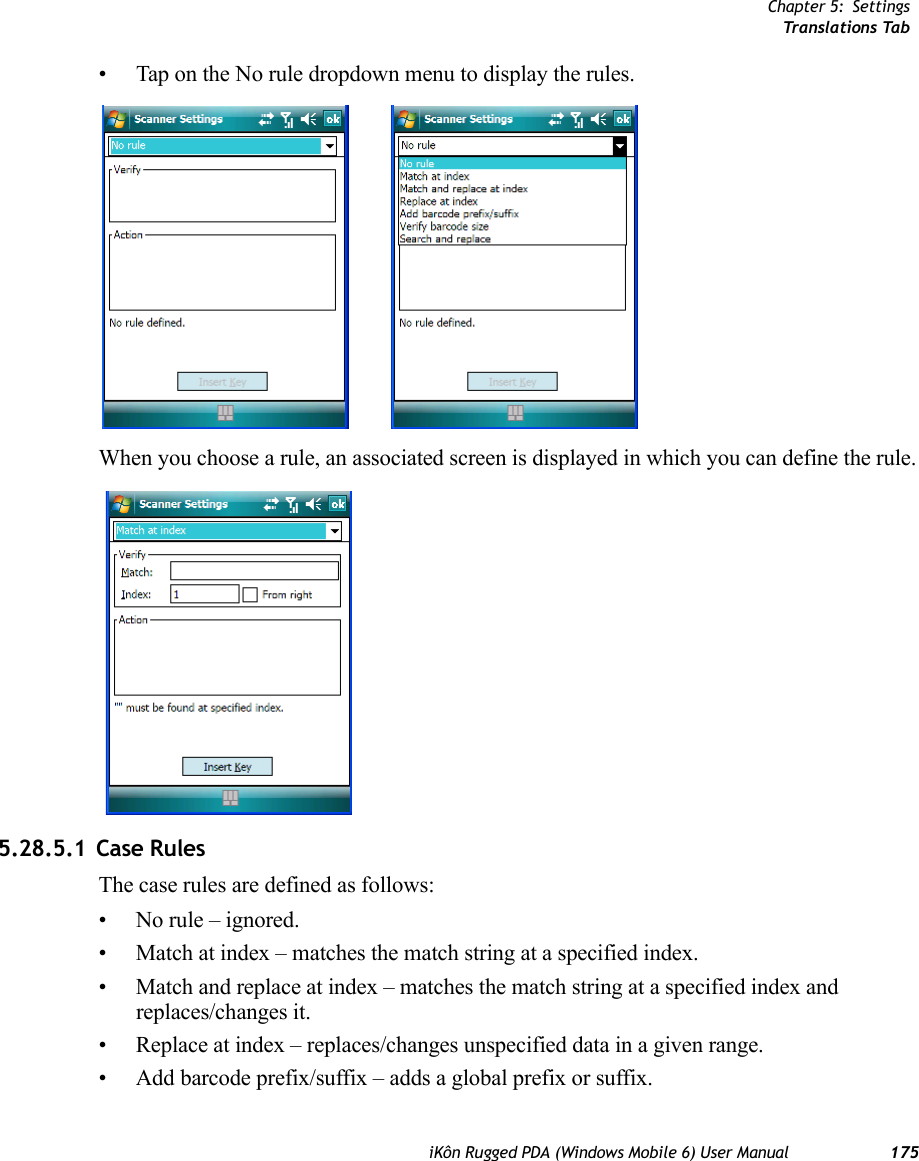 Chapter 5: SettingsTr ansl a tion s TabiKôn Rugged PDA (Windows Mobile 6) User Manual 175• Tap on the No rule dropdown menu to display the rules.When you choose a rule, an associated screen is displayed in which you can define the rule.5.28.5.1 Case RulesThe case rules are defined as follows:• No rule – ignored.• Match at index – matches the match string at a specified index.• Match and replace at index – matches the match string at a specified index and replaces/changes it.• Replace at index – replaces/changes unspecified data in a given range.• Add barcode prefix/suffix – adds a global prefix or suffix.