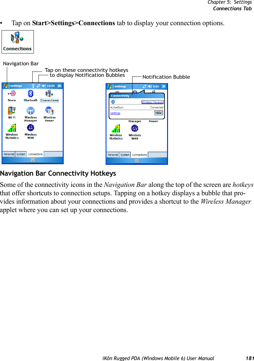 Chapter 5: SettingsConnections TabiKôn Rugged PDA (Windows Mobile 6) User Manual 181• Tap on Start&gt;Settings&gt;Connections tab to display your connection options.Navigation Bar Connectivity HotkeysSome of the connectivity icons in the Navigation Bar along the top of the screen are hotkeys that offer shortcuts to connection setups. Tapping on a hotkey displays a bubble that pro-vides information about your connections and provides a shortcut to the Wireless Manager applet where you can set up your connections.Tap on these connectivity hotkeysto display Notification Bubbles Notification BubbleNavigation Bar