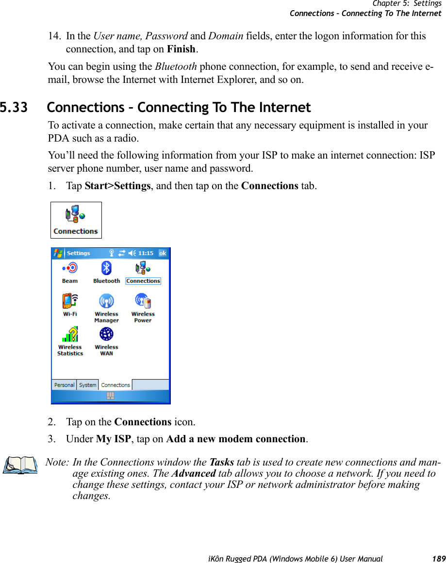 Chapter 5: SettingsConnections – Connecting To The InternetiKôn Rugged PDA (Windows Mobile 6) User Manual 18914. In the User name, Password and Domain fields, enter the logon information for this connection, and tap on Finish.You can begin using the Bluetooth phone connection, for example, to send and receive e-mail, browse the Internet with Internet Explorer, and so on.5.33 Connections – Connecting To The InternetTo activate a connection, make certain that any necessary equipment is installed in your PDA such as a radio.You’ll need the following information from your ISP to make an internet connection: ISP server phone number, user name and password.1. Tap Start&gt;Settings, and then tap on the Connections tab.2. Tap on the Connections icon.3. Under My ISP, tap on Add a new modem connection.Note: In the Connections window the Tasks tab is used to create new connections and man-age existing ones. The Advanced tab allows you to choose a network. If you need to change these settings, contact your ISP or network administrator before making changes.