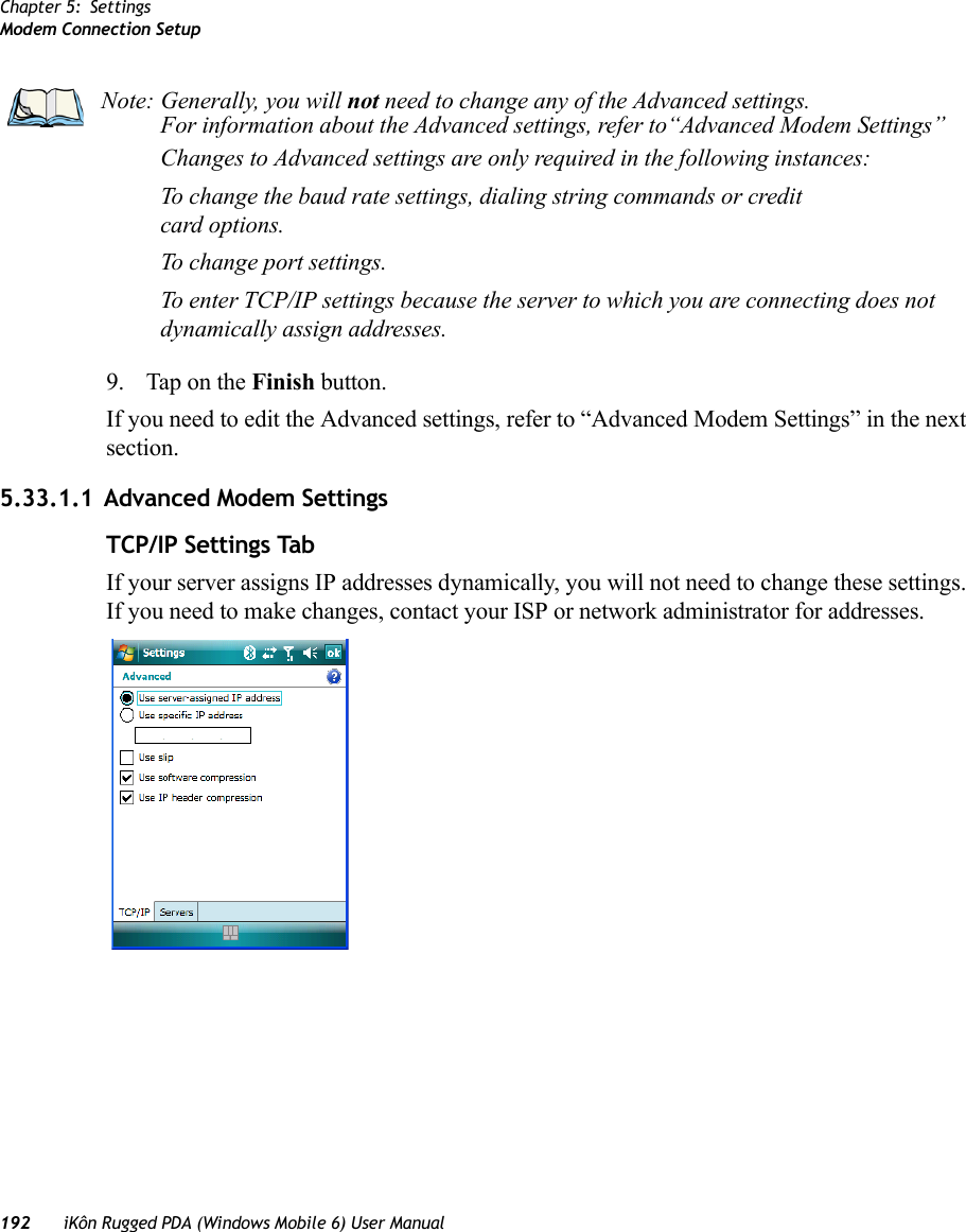 Chapter 5: SettingsModem Connection Setup192 iKôn Rugged PDA (Windows Mobile 6) User Manual9. Tap on the Finish button.If you need to edit the Advanced settings, refer to “Advanced Modem Settings” in the next section.5.33.1.1 Advanced Modem SettingsTCP/IP Settings TabIf your server assigns IP addresses dynamically, you will not need to change these settings. If you need to make changes, contact your ISP or network administrator for addresses.Note: Generally, you will not need to change any of the Advanced settings. For information about the Advanced settings, refer to“Advanced Modem Settings”Changes to Advanced settings are only required in the following instances:To change the baud rate settings, dialing string commands or credit card options.To change port settings.To enter TCP/IP settings because the server to which you are connecting does not dynamically assign addresses.