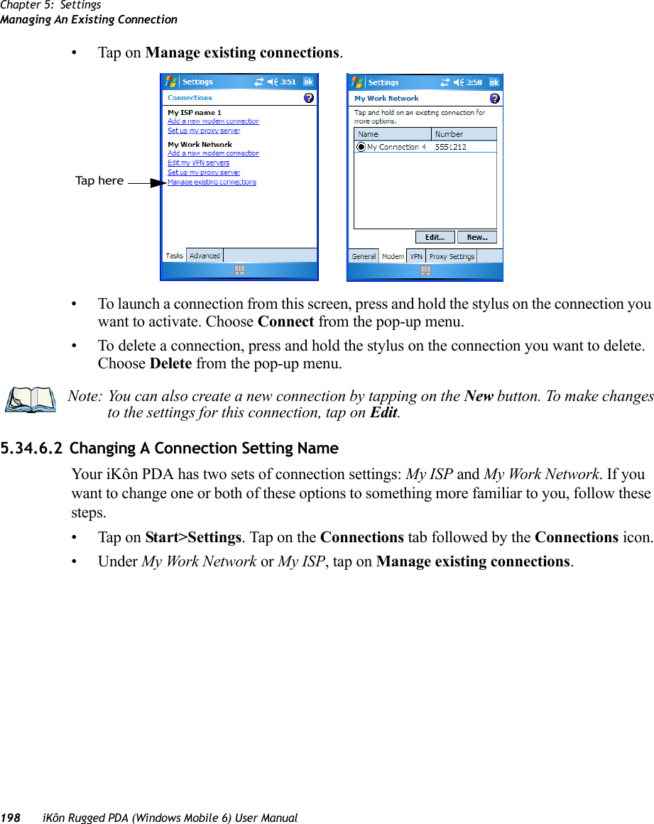 Chapter 5: SettingsManaging An Existing Connection198 iKôn Rugged PDA (Windows Mobile 6) User Manual• Tap on Manage existing connections.• To launch a connection from this screen, press and hold the stylus on the connection you want to activate. Choose Connect from the pop-up menu.• To delete a connection, press and hold the stylus on the connection you want to delete. Choose Delete from the pop-up menu.5.34.6.2 Changing A Connection Setting NameYour iKôn PDA has two sets of connection settings: My ISP and My Work Network. If you want to change one or both of these options to something more familiar to you, follow these steps.• Tap on Start&gt;Settings. Tap on the Connections tab followed by the Connections icon.• Under My Work Network or My ISP, tap on Manage existing connections.Tap her eNote: You can also create a new connection by tapping on the New button. To make changes to the settings for this connection, tap on Edit.