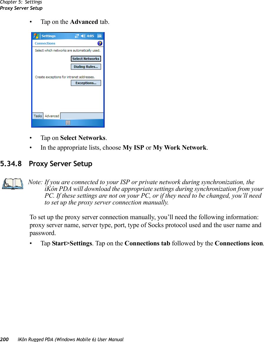 Chapter 5: SettingsProxy Server Setup200 iKôn Rugged PDA (Windows Mobile 6) User Manual• Tap on the Advanced tab.• Tap on Select Networks.• In the appropriate lists, choose My ISP or My Work Network.5.34.8 Proxy Server SetupTo set up the proxy server connection manually, you’ll need the following information: proxy server name, server type, port, type of Socks protocol used and the user name and password.•Tap Start&gt;Settings. Tap on the Connections tab followed by the Connections icon.Note: If you are connected to your ISP or private network during synchronization, the iKôn PDA will download the appropriate settings during synchronization from your PC. If these settings are not on your PC, or if they need to be changed, you’ll need to set up the proxy server connection manually.