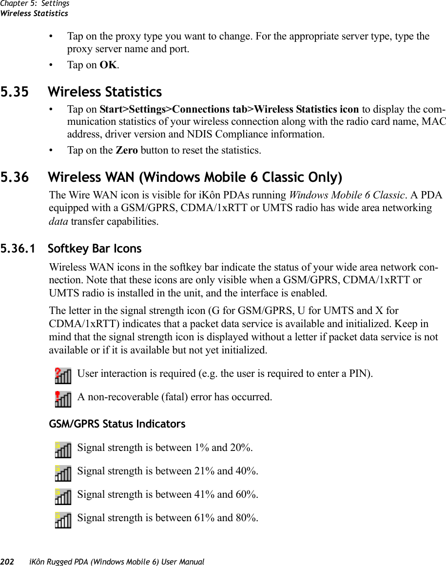 Chapter 5: SettingsWireless Statistics202 iKôn Rugged PDA (Windows Mobile 6) User Manual• Tap on the proxy type you want to change. For the appropriate server type, type the proxy server name and port.• Tap on OK.5.35 Wireless Statistics• Tap on Start&gt;Settings&gt;Connections tab&gt;Wireless Statistics icon to display the com-munication statistics of your wireless connection along with the radio card name, MAC address, driver version and NDIS Compliance information.• Tap on the Zero button to reset the statistics.5.36 Wireless WAN (Windows Mobile 6 Classic Only)The Wire WAN icon is visible for iKôn PDAs running Windows Mobile 6 Classic. A PDA equipped with a GSM/GPRS, CDMA/1xRTT or UMTS radio has wide area networking data transfer capabilities.5.36.1 Softkey Bar IconsWireless WAN icons in the softkey bar indicate the status of your wide area network con-nection. Note that these icons are only visible when a GSM/GPRS, CDMA/1xRTT or UMTS radio is installed in the unit, and the interface is enabled.The letter in the signal strength icon (G for GSM/GPRS, U for UMTS and X for CDMA/1xRTT) indicates that a packet data service is available and initialized. Keep in mind that the signal strength icon is displayed without a letter if packet data service is not available or if it is available but not yet initialized.User interaction is required (e.g. the user is required to enter a PIN).A non-recoverable (fatal) error has occurred.GSM/GPRS Status IndicatorsSignal strength is between 1% and 20%.Signal strength is between 21% and 40%.Signal strength is between 41% and 60%.Signal strength is between 61% and 80%.