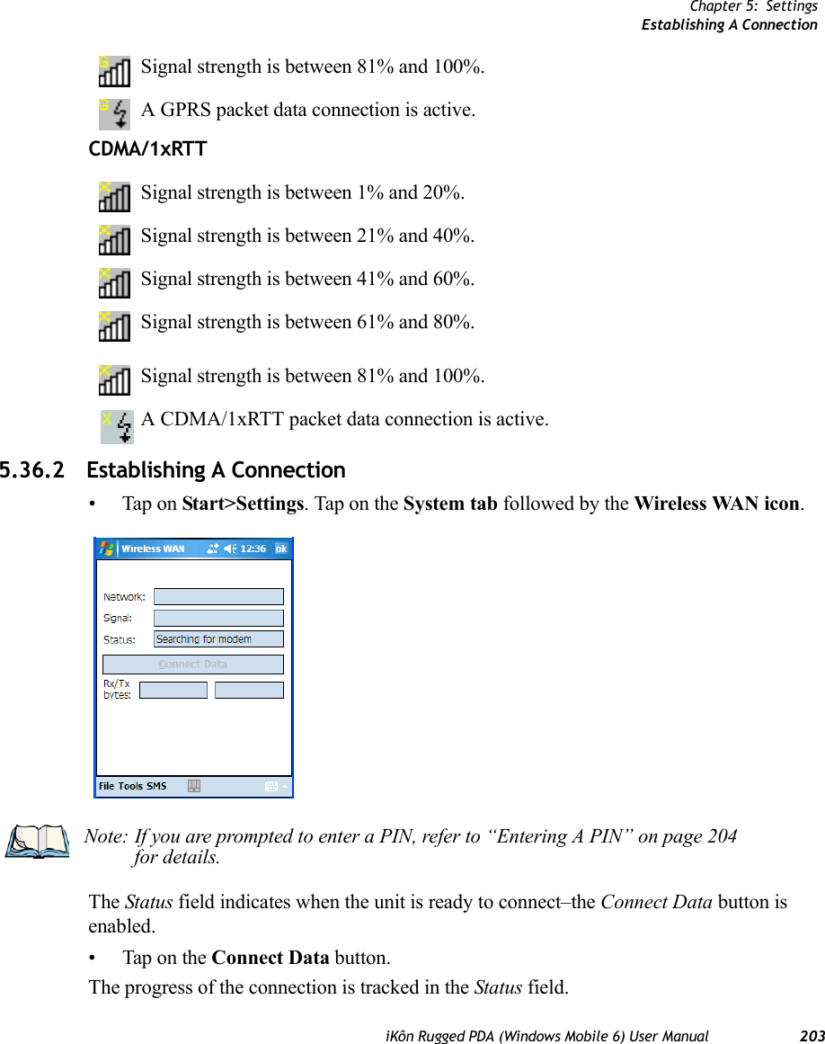 Chapter 5: SettingsEstablishing A ConnectioniKôn Rugged PDA (Windows Mobile 6) User Manual 203Signal strength is between 81% and 100%.A GPRS packet data connection is active.CDMA/1xRTTSignal strength is between 1% and 20%.Signal strength is between 21% and 40%.Signal strength is between 41% and 60%.Signal strength is between 61% and 80%.Signal strength is between 81% and 100%.A CDMA/1xRTT packet data connection is active.5.36.2 Establishing A Connection• Tap on Start&gt;Settings. Tap on the System tab followed by the Wireless WAN icon.The Status field indicates when the unit is ready to connect–the Connect Data button is enabled.• Tap on the Connect Data button.The progress of the connection is tracked in the Status field.Note: If you are prompted to enter a PIN, refer to “Entering A PIN” on page 204 for details.