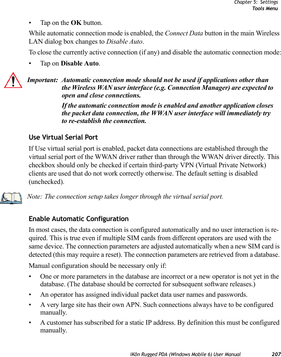 Chapter 5: SettingsTools MenuiKôn Rugged PDA (Windows Mobile 6) User Manual 207• Tap on the OK button.While automatic connection mode is enabled, the Connect Data button in the main Wireless LAN dialog box changes to Disable Auto. To close the currently active connection (if any) and disable the automatic connection mode:• Tap on Disable Auto.Use Virtual Serial PortIf Use virtual serial port is enabled, packet data connections are established through the virtual serial port of the WWAN driver rather than through the WWAN driver directly. This checkbox should only be checked if certain third-party VPN (Virtual Private Network) clients are used that do not work correctly otherwise. The default setting is disabled (unchecked).Enable Automatic ConfigurationIn most cases, the data connection is configured automatically and no user interaction is re-quired. This is true even if multiple SIM cards from different operators are used with the same device. The connection parameters are adjusted automatically when a new SIM card is detected (this may require a reset). The connection parameters are retrieved from a database. Manual configuration should be necessary only if:• One or more parameters in the database are incorrect or a new operator is not yet in the database. (The database should be corrected for subsequent software releases.)• An operator has assigned individual packet data user names and passwords. • A very large site has their own APN. Such connections always have to be configured manually.• A customer has subscribed for a static IP address. By definition this must be configured manually.Important: Automatic connection mode should not be used if applications other than the Wireless WAN user interface (e.g. Connection Manager) are expected to open and close connections. If the automatic connection mode is enabled and another application closes the packet data connection, the WWAN user interface will immediately try to re-establish the connection.Note: The connection setup takes longer through the virtual serial port.