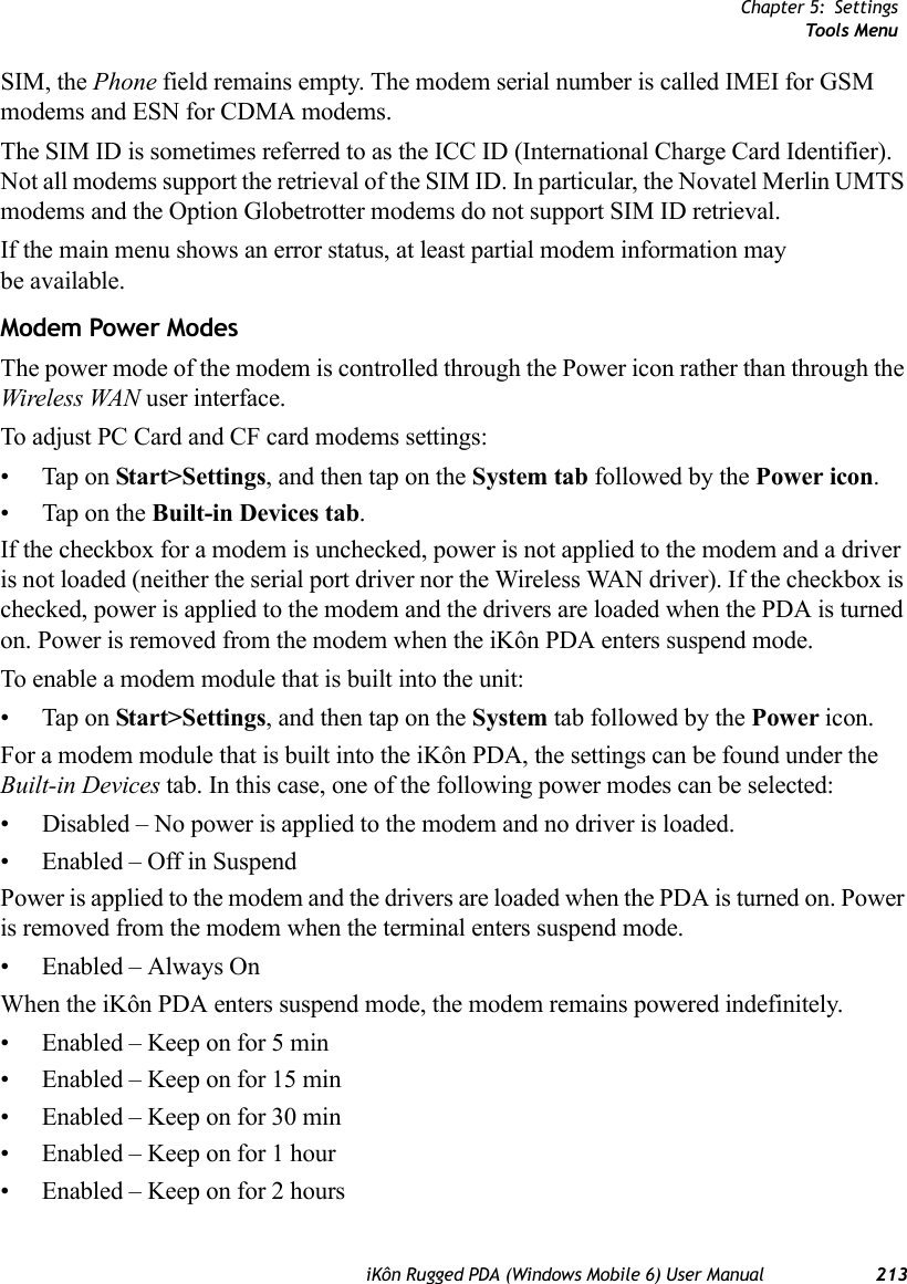 Chapter 5: SettingsTools MenuiKôn Rugged PDA (Windows Mobile 6) User Manual 213SIM, the Phone field remains empty. The modem serial number is called IMEI for GSM modems and ESN for CDMA modems.The SIM ID is sometimes referred to as the ICC ID (International Charge Card Identifier). Not all modems support the retrieval of the SIM ID. In particular, the Novatel Merlin UMTS modems and the Option Globetrotter modems do not support SIM ID retrieval.If the main menu shows an error status, at least partial modem information may be available.Modem Power ModesThe power mode of the modem is controlled through the Power icon rather than through the Wireless WAN user interface. To adjust PC Card and CF card modems settings:• Tap on Start&gt;Settings, and then tap on the System tab followed by the Power icon.• Tap on the Built-in Devices tab.If the checkbox for a modem is unchecked, power is not applied to the modem and a driver is not loaded (neither the serial port driver nor the Wireless WAN driver). If the checkbox is checked, power is applied to the modem and the drivers are loaded when the PDA is turned on. Power is removed from the modem when the iKôn PDA enters suspend mode.To enable a modem module that is built into the unit:• Tap on Start&gt;Settings, and then tap on the System tab followed by the Power icon. For a modem module that is built into the iKôn PDA, the settings can be found under the Built-in Devices tab. In this case, one of the following power modes can be selected:• Disabled – No power is applied to the modem and no driver is loaded.• Enabled – Off in SuspendPower is applied to the modem and the drivers are loaded when the PDA is turned on. Power is removed from the modem when the terminal enters suspend mode.• Enabled – Always OnWhen the iKôn PDA enters suspend mode, the modem remains powered indefinitely.• Enabled – Keep on for 5 min• Enabled – Keep on for 15 min• Enabled – Keep on for 30 min• Enabled – Keep on for 1 hour• Enabled – Keep on for 2 hours