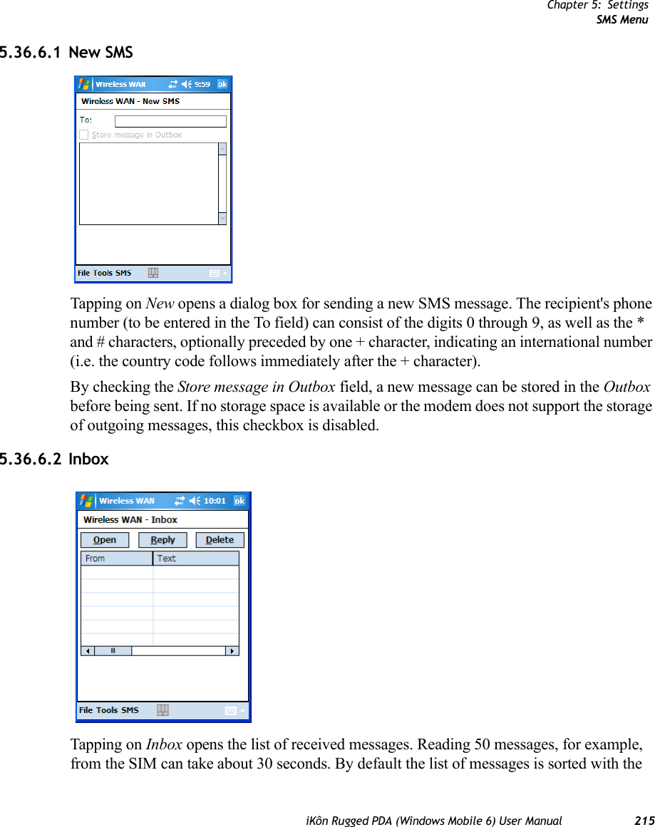 Chapter 5: SettingsSMS MenuiKôn Rugged PDA (Windows Mobile 6) User Manual 2155.36.6.1 New SMSTapping on New opens a dialog box for sending a new SMS message. The recipient&apos;s phone number (to be entered in the To field) can consist of the digits 0 through 9, as well as the * and # characters, optionally preceded by one + character, indicating an international number (i.e. the country code follows immediately after the + character).By checking the Store message in Outbox field, a new message can be stored in the Outbox before being sent. If no storage space is available or the modem does not support the storage of outgoing messages, this checkbox is disabled.5.36.6.2 InboxTapping on Inbox opens the list of received messages. Reading 50 messages, for example, from the SIM can take about 30 seconds. By default the list of messages is sorted with the 