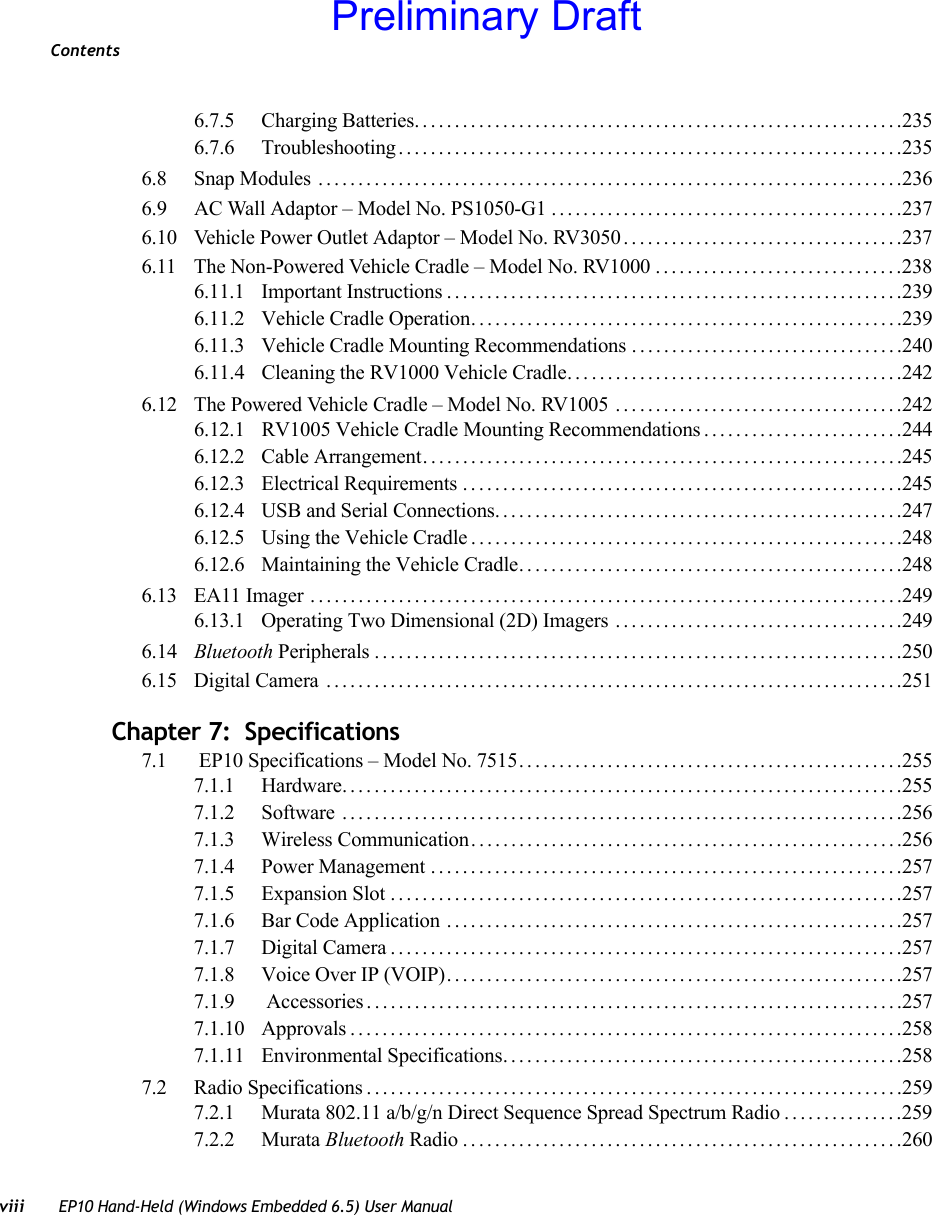 Contentsviii EP10 Hand-Held (Windows Embedded 6.5) User Manual6.7.5 Charging Batteries.............................................................2356.7.6 Troubleshooting...............................................................2356.8 Snap Modules .........................................................................2366.9 AC Wall Adaptor – Model No. PS1050-G1 ............................................2376.10 Vehicle Power Outlet Adaptor – Model No. RV3050...................................2376.11 The Non-Powered Vehicle Cradle – Model No. RV1000...............................2386.11.1 Important Instructions.........................................................2396.11.2 Vehicle Cradle Operation......................................................2396.11.3 Vehicle Cradle Mounting Recommendations ..................................2406.11.4 Cleaning the RV1000 Vehicle Cradle. . . .......................................2426.12 The Powered Vehicle Cradle – Model No. RV1005 . . . .................................2426.12.1 RV1005 Vehicle Cradle Mounting Recommendations .........................2446.12.2 Cable Arrangement............................................................2456.12.3 Electrical Requirements.......................................................2456.12.4 USB and Serial Connections...................................................2476.12.5 Using the Vehicle Cradle......................................................2486.12.6 Maintaining the Vehicle Cradle................................................2486.13 EA11 Imager ..........................................................................2496.13.1 Operating Two Dimensional (2D) Imagers ....................................2496.14 Bluetooth Peripherals..................................................................2506.15 Digital Camera ........................................................................251Chapter 7:  Specifications7.1  EP10 Specifications – Model No. 7515................................................2557.1.1 Hardware......................................................................2557.1.2 Software ......................................................................2567.1.3 Wireless Communication......................................................2567.1.4 Power Management ...........................................................2577.1.5 Expansion Slot................................................................2577.1.6 Bar Code Application .........................................................2577.1.7 Digital Camera................................................................2577.1.8 Voice Over IP (VOIP).........................................................2577.1.9  Accessories...................................................................2577.1.10 Approvals.....................................................................2587.1.11 Environmental Specifications..................................................2587.2 Radio Specifications...................................................................2597.2.1 Murata 802.11 a/b/g/n Direct Sequence Spread Spectrum Radio...............2597.2.2 Murata Bluetooth Radio.......................................................260Preliminary Draft