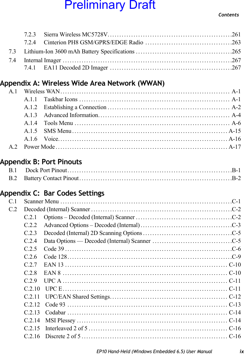 ContentsEP10 Hand-Held (Windows Embedded 6.5) User Manual ix7.2.3 Sierra Wireless MC5728V.....................................................2617.2.4 Cinterion PH8 GSM/GPRS/EDGE Radio .....................................2637.3 Lithium-Ion 3600 mAh Battery Specifications . . .......................................2657.4 Internal Imager ........................................................................2677.4.1 EA11 Decoded 2D Imager ....................................................267Appendix A: Wireless Wide Area Network (WWAN) A.1 Wireless WAN........................................................................ A-1A.1.1 Taskbar Icons ................................................................ A-1A.1.2 Establishing a Connection.................................................... A-2A.1.3 Advanced Information........................................................ A-4A.1.4 Tools Menu .................................................................. A-6A.1.5 SMS Menu..................................................................A-15A.1.6 Voice........................................................................A-16A.2 Power Mode.........................................................................A-17Appendix B: Port Pinouts B.1  Dock Port Pinout......................................................................B-1B.2 Battery Contact Pinout.................................................................B-2Appendix C:  Bar Codes SettingsC.1 Scanner Menu .........................................................................C-1C.2 Decoded (Internal) Scanner............................................................C-2C.2.1 Options – Decoded (Internal) Scanner.........................................C-2C.2.2 Advanced Options – Decoded (Internal).......................................C-3C.2.3 Decoded (Internal) 2D Scanning Options......................................C-5C.2.4 Data Options — Decoded (Internal) Scanner ..................................C-5C.2.5 Code 39.......................................................................C-6C.2.6 Code 128......................................................................C-9C.2.7 EAN 13 ..................................................................... C-10C.2.8 EAN 8 ...................................................................... C-10C.2.9 UPC A ...................................................................... C-11C.2.10  UPC E...................................................................... C-11C.2.11  UPC/EAN Shared Settings.................................................. C-12C.2.12  Code 93 .................................................................... C-13C.2.13  Codabar .................................................................... C-14C.2.14  MSI Plessey ................................................................ C-14C.2.15  Interleaved 2 of 5........................................................... C-16C.2.16  Discrete 2 of 5.............................................................. C-16Preliminary Draft