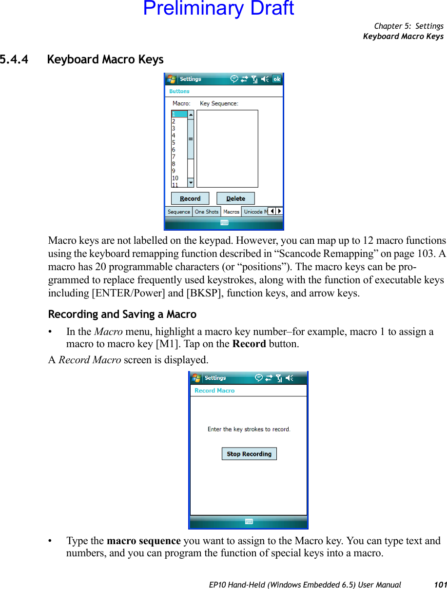 Chapter 5: SettingsKeyboard Macro KeysEP10 Hand-Held (Windows Embedded 6.5) User Manual 1015.4.4 Keyboard Macro KeysMacro keys are not labelled on the keypad. However, you can map up to 12 macro functions using the keyboard remapping function described in “Scancode Remapping” on page 103. A macro has 20 programmable characters (or “positions”). The macro keys can be pro-grammed to replace frequently used keystrokes, along with the function of executable keys including [ENTER/Power] and [BKSP], function keys, and arrow keys.Recording and Saving a Macro•In the Macro menu, highlight a macro key number–for example, macro 1 to assign a macro to macro key [M1]. Tap on the Record button. A Record Macro screen is displayed.• Type the macro sequence you want to assign to the Macro key. You can type text and numbers, and you can program the function of special keys into a macro.Preliminary Draft