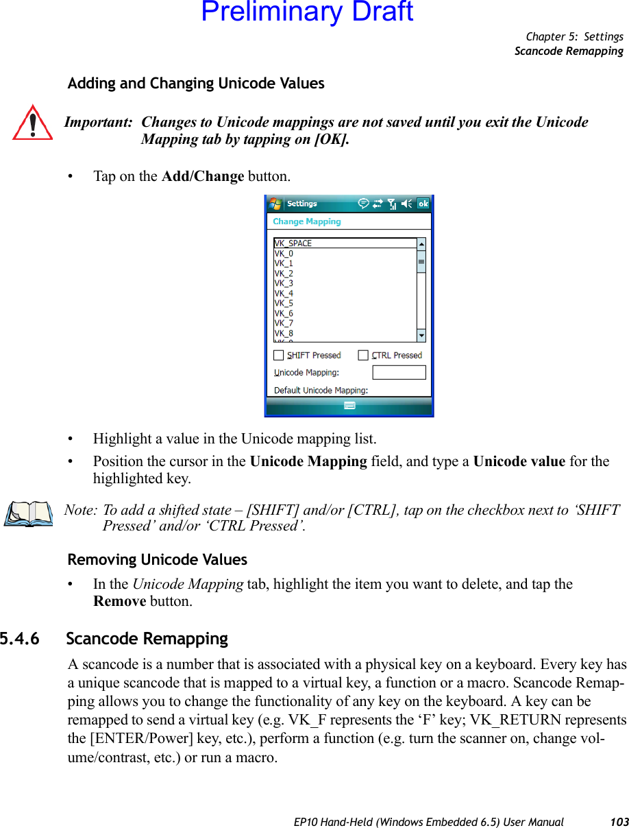 Chapter 5: SettingsScancode RemappingEP10 Hand-Held (Windows Embedded 6.5) User Manual 103Adding and Changing Unicode Values• Tap on the Add/Change button.• Highlight a value in the Unicode mapping list.• Position the cursor in the Unicode Mapping field, and type a Unicode value for the highlighted key.Removing Unicode Values•In the Unicode Mapping tab, highlight the item you want to delete, and tap the Remove button.5.4.6 Scancode RemappingA scancode is a number that is associated with a physical key on a keyboard. Every key has a unique scancode that is mapped to a virtual key, a function or a macro. Scancode Remap-ping allows you to change the functionality of any key on the keyboard. A key can be remapped to send a virtual key (e.g. VK_F represents the ‘F’ key; VK_RETURN represents the [ENTER/Power] key, etc.), perform a function (e.g. turn the scanner on, change vol-ume/contrast, etc.) or run a macro.Important: Changes to Unicode mappings are not saved until you exit the Unicode Mapping tab by tapping on [OK].Note: To add a shifted state – [SHIFT] and/or [CTRL], tap on the checkbox next to ‘SHIFT Pressed’ and/or ‘CTRL Pressed’.Preliminary Draft