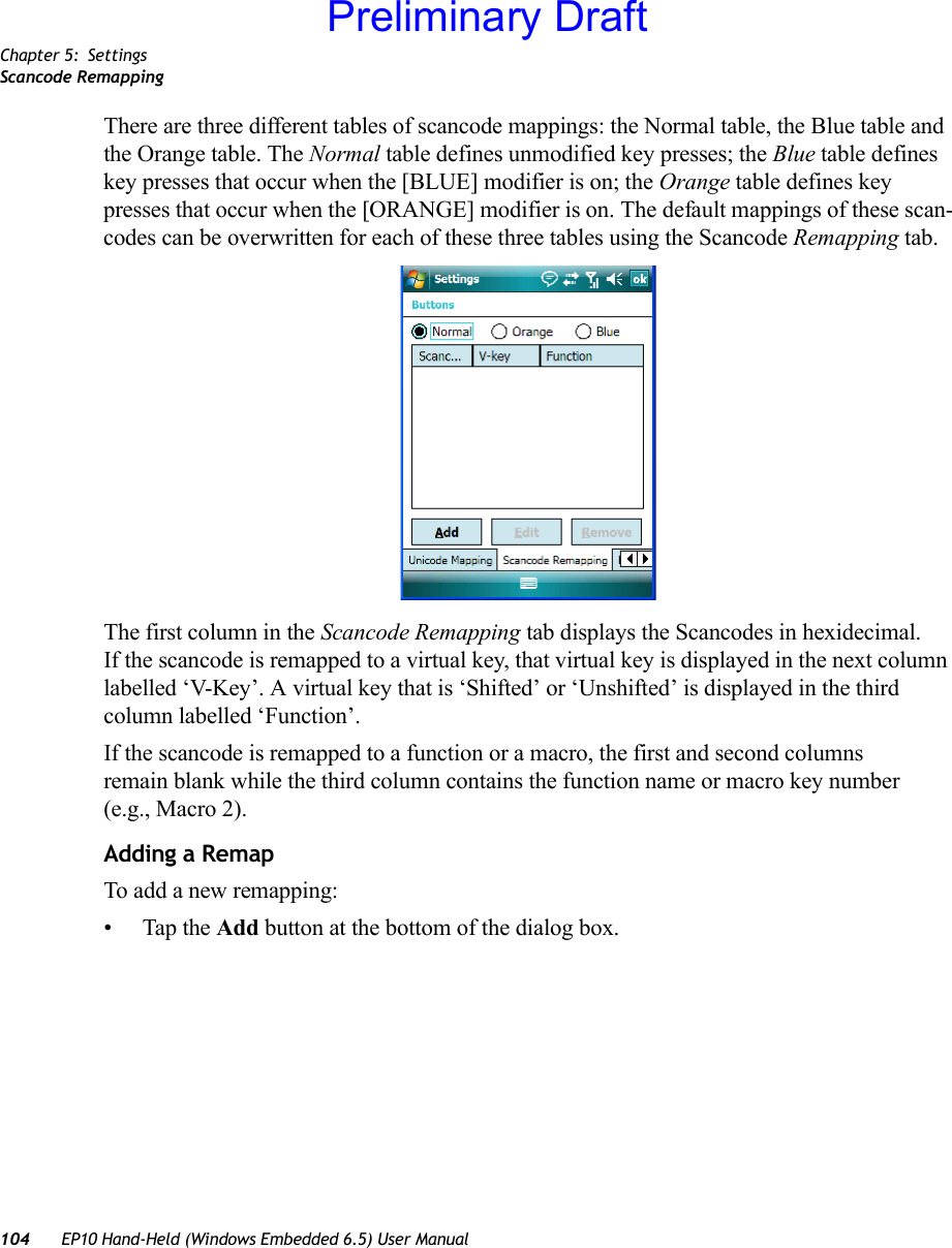 Chapter 5: SettingsScancode Remapping104 EP10 Hand-Held (Windows Embedded 6.5) User ManualThere are three different tables of scancode mappings: the Normal table, the Blue table and the Orange table. The Normal table defines unmodified key presses; the Blue table defines key presses that occur when the [BLUE] modifier is on; the Orange table defines key presses that occur when the [ORANGE] modifier is on. The default mappings of these scan-codes can be overwritten for each of these three tables using the Scancode Remapping tab.The first column in the Scancode Remapping tab displays the Scancodes in hexidecimal. If the scancode is remapped to a virtual key, that virtual key is displayed in the next column labelled ‘V-Key’. A virtual key that is ‘Shifted’ or ‘Unshifted’ is displayed in the third column labelled ‘Function’. If the scancode is remapped to a function or a macro, the first and second columns remain blank while the third column contains the function name or macro key number (e.g., Macro 2).Adding a RemapTo add a new remapping:• Tap the Add button at the bottom of the dialog box.Preliminary Draft