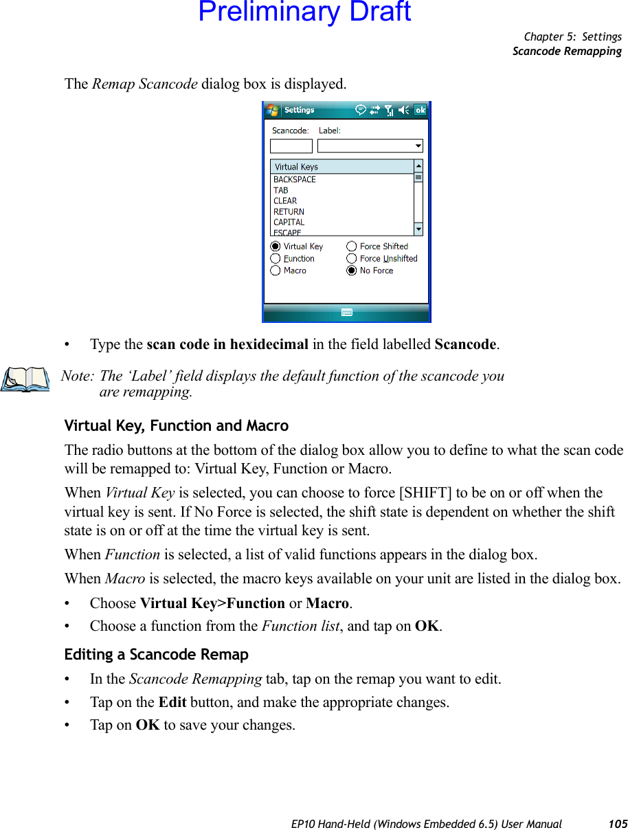 Chapter 5: SettingsScancode RemappingEP10 Hand-Held (Windows Embedded 6.5) User Manual 105The Remap Scancode dialog box is displayed.• Type the scan code in hexidecimal in the field labelled Scancode.Virtual Key, Function and MacroThe radio buttons at the bottom of the dialog box allow you to define to what the scan code will be remapped to: Virtual Key, Function or Macro. When Virtual Key is selected, you can choose to force [SHIFT] to be on or off when the virtual key is sent. If No Force is selected, the shift state is dependent on whether the shift state is on or off at the time the virtual key is sent.When Function is selected, a list of valid functions appears in the dialog box. When Macro is selected, the macro keys available on your unit are listed in the dialog box.• Choose Virtual Key&gt;Function or Macro.• Choose a function from the Function list, and tap on OK.Editing a Scancode Remap•In the Scancode Remapping tab, tap on the remap you want to edit.• Tap on the Edit button, and make the appropriate changes.• Tap on OK to save your changes.Note: The ‘Label’ field displays the default function of the scancode you are remapping.Preliminary Draft