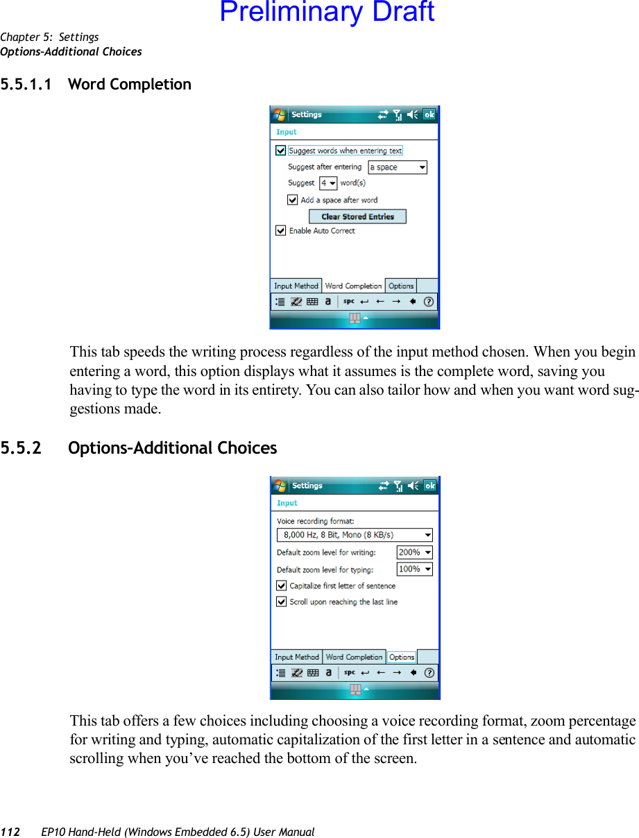 Chapter 5: SettingsOptions–Additional Choices112 EP10 Hand-Held (Windows Embedded 6.5) User Manual5.5.1.1 Word CompletionThis tab speeds the writing process regardless of the input method chosen. When you begin entering a word, this option displays what it assumes is the complete word, saving you having to type the word in its entirety. You can also tailor how and when you want word sug-gestions made.5.5.2 Options–Additional ChoicesThis tab offers a few choices including choosing a voice recording format, zoom percentage for writing and typing, automatic capitalization of the first letter in a sentence and automatic scrolling when you’ve reached the bottom of the screen.Preliminary Draft