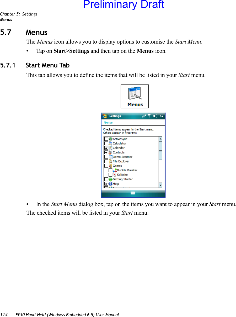 Chapter 5: SettingsMenus114 EP10 Hand-Held (Windows Embedded 6.5) User Manual5.7 MenusThe Menus icon allows you to display options to customise the Start Menu. • Tap on Start&gt;Settings and then tap on the Menus icon.5.7.1 Start Menu TabThis tab allows you to define the items that will be listed in your Start menu.•In the Start Menu dialog box, tap on the items you want to appear in your Start menu. The checked items will be listed in your Start menu.Preliminary Draft