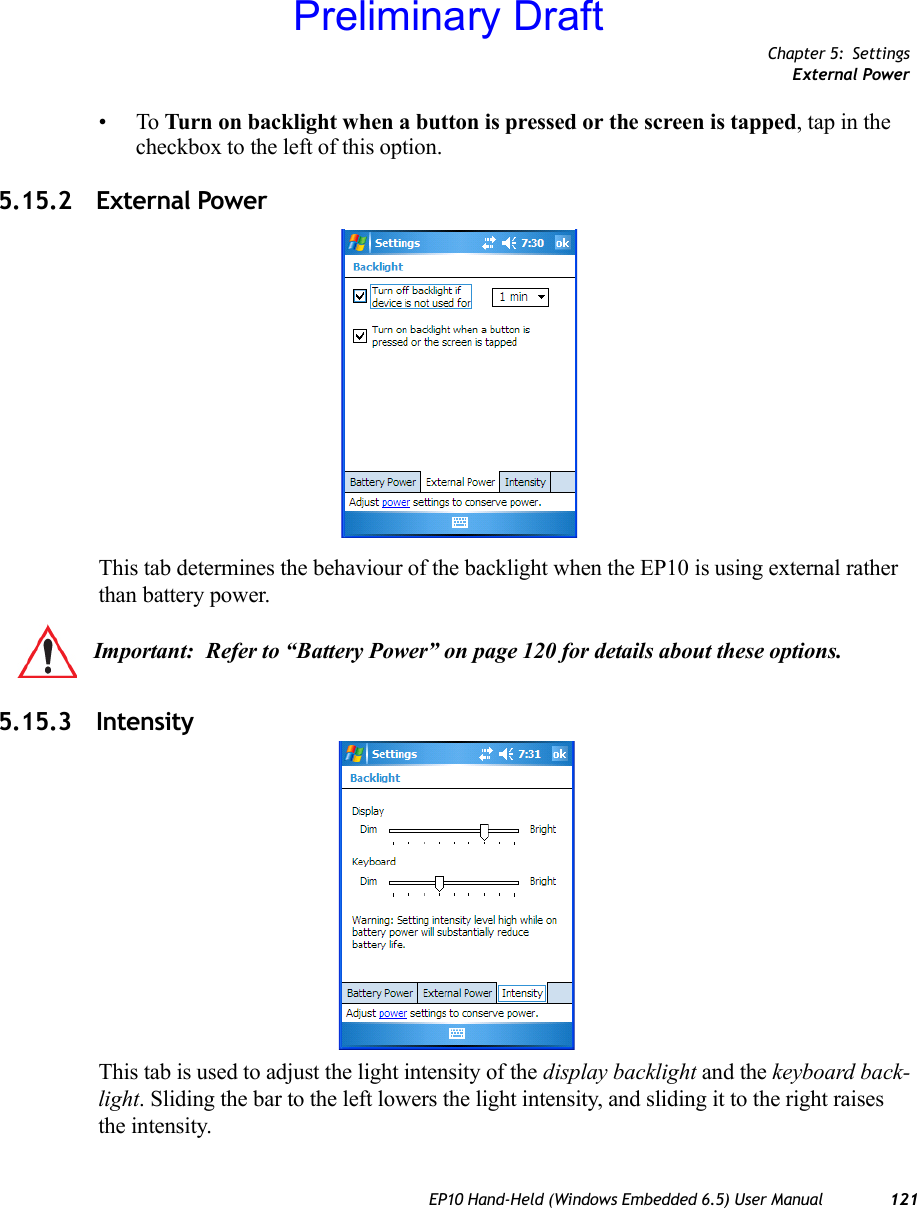 Chapter 5: SettingsExternal PowerEP10 Hand-Held (Windows Embedded 6.5) User Manual 121•To Turn on backlight when a button is pressed or the screen is tapped, tap in the checkbox to the left of this option.5.15.2 External PowerThis tab determines the behaviour of the backlight when the EP10 is using external rather than battery power. 5.15.3 IntensityThis tab is used to adjust the light intensity of the display backlight and the keyboard back-light. Sliding the bar to the left lowers the light intensity, and sliding it to the right raises the intensity.Important: Refer to “Battery Power” on page 120 for details about these options.Preliminary Draft