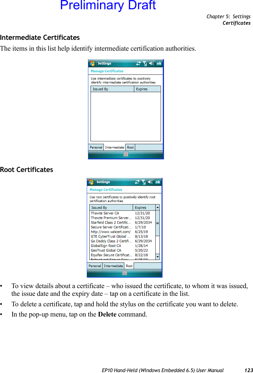 Chapter 5: SettingsCertificatesEP10 Hand-Held (Windows Embedded 6.5) User Manual 123Intermediate CertificatesThe items in this list help identify intermediate certification authorities.Root Certificates• To view details about a certificate – who issued the certificate, to whom it was issued, the issue date and the expiry date – tap on a certificate in the list.• To delete a certificate, tap and hold the stylus on the certificate you want to delete. • In the pop-up menu, tap on the Delete command.Preliminary Draft