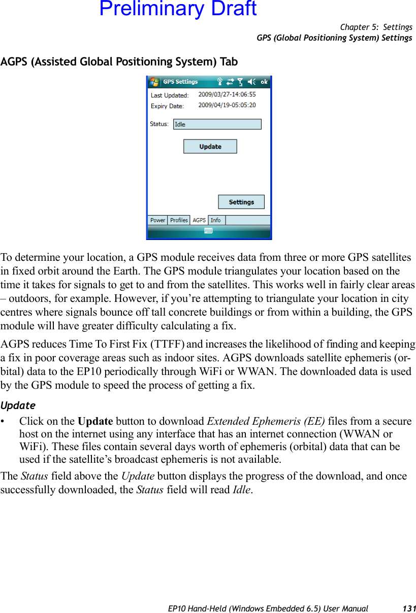 Chapter 5: SettingsGPS (Global Positioning System) SettingsEP10 Hand-Held (Windows Embedded 6.5) User Manual 131AGPS (Assisted Global Positioning System) TabTo determine your location, a GPS module receives data from three or more GPS satellites in fixed orbit around the Earth. The GPS module triangulates your location based on the time it takes for signals to get to and from the satellites. This works well in fairly clear areas – outdoors, for example. However, if you’re attempting to triangulate your location in city centres where signals bounce off tall concrete buildings or from within a building, the GPS module will have greater difficulty calculating a fix.AGPS reduces Time To First Fix (TTFF) and increases the likelihood of finding and keeping a fix in poor coverage areas such as indoor sites. AGPS downloads satellite ephemeris (or-bital) data to the EP10 periodically through WiFi or WWAN. The downloaded data is used by the GPS module to speed the process of getting a fix.Update• Click on the Update button to download Extended Ephemeris (EE) files from a secure host on the internet using any interface that has an internet connection (WWAN or WiFi). These files contain several days worth of ephemeris (orbital) data that can be used if the satellite’s broadcast ephemeris is not available.The Status field above the Update button displays the progress of the download, and once successfully downloaded, the Status field will read Idle.Preliminary Draft