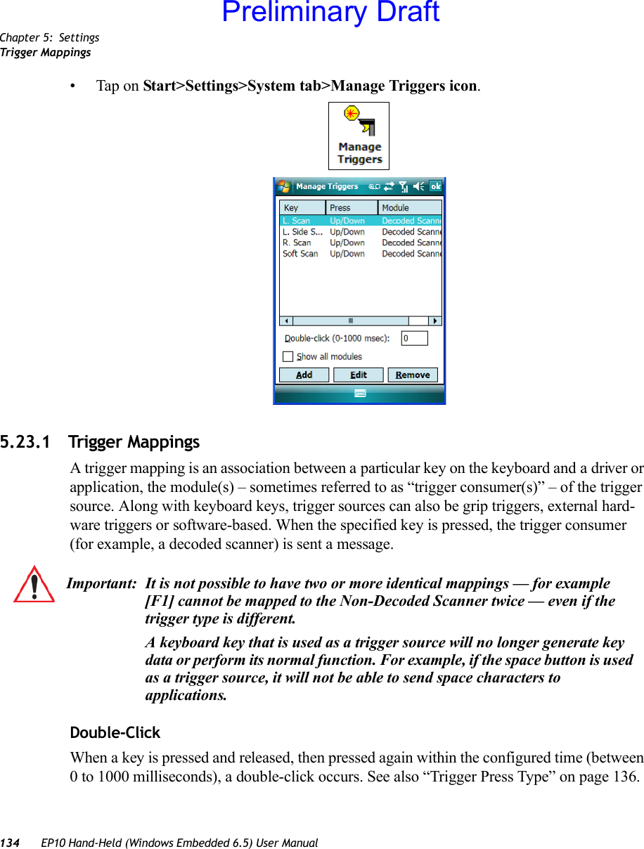 Chapter 5: SettingsTrigger Mappings134 EP10 Hand-Held (Windows Embedded 6.5) User Manual• Tap on Start&gt;Settings&gt;System tab&gt;Manage Triggers icon.5.23.1 Trigger MappingsA trigger mapping is an association between a particular key on the keyboard and a driver or application, the module(s) – sometimes referred to as “trigger consumer(s)” – of the trigger source. Along with keyboard keys, trigger sources can also be grip triggers, external hard-ware triggers or software-based. When the specified key is pressed, the trigger consumer (for example, a decoded scanner) is sent a message.Double-ClickWhen a key is pressed and released, then pressed again within the configured time (between 0 to 1000 milliseconds), a double-click occurs. See also “Trigger Press Type” on page 136.Important: It is not possible to have two or more identical mappings — for example [F1] cannot be mapped to the Non-Decoded Scanner twice — even if the trigger type is different.A keyboard key that is used as a trigger source will no longer generate key data or perform its normal function. For example, if the space button is used as a trigger source, it will not be able to send space characters to applications.Preliminary Draft