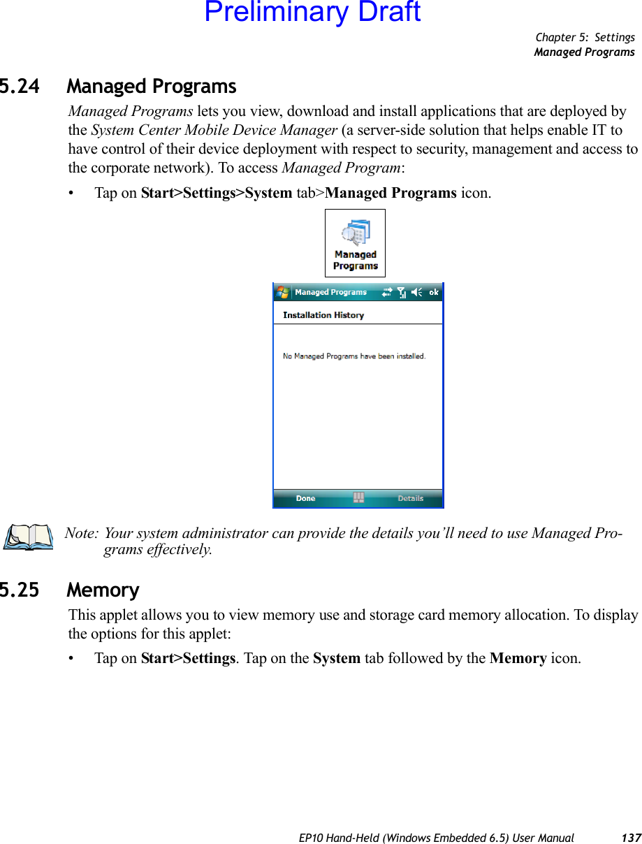 Chapter 5: SettingsManaged ProgramsEP10 Hand-Held (Windows Embedded 6.5) User Manual 1375.24 Managed ProgramsManaged Programs lets you view, download and install applications that are deployed by the System Center Mobile Device Manager (a server-side solution that helps enable IT to have control of their device deployment with respect to security, management and access to the corporate network). To access Managed Program:• Tap on Start&gt;Settings&gt;System tab&gt;Managed Programs icon.5.25 MemoryThis applet allows you to view memory use and storage card memory allocation. To display the options for this applet:• Tap on Start&gt;Settings. Tap on the System tab followed by the Memory icon.Note: Your system administrator can provide the details you’ll need to use Managed Pro-grams effectively.Preliminary Draft