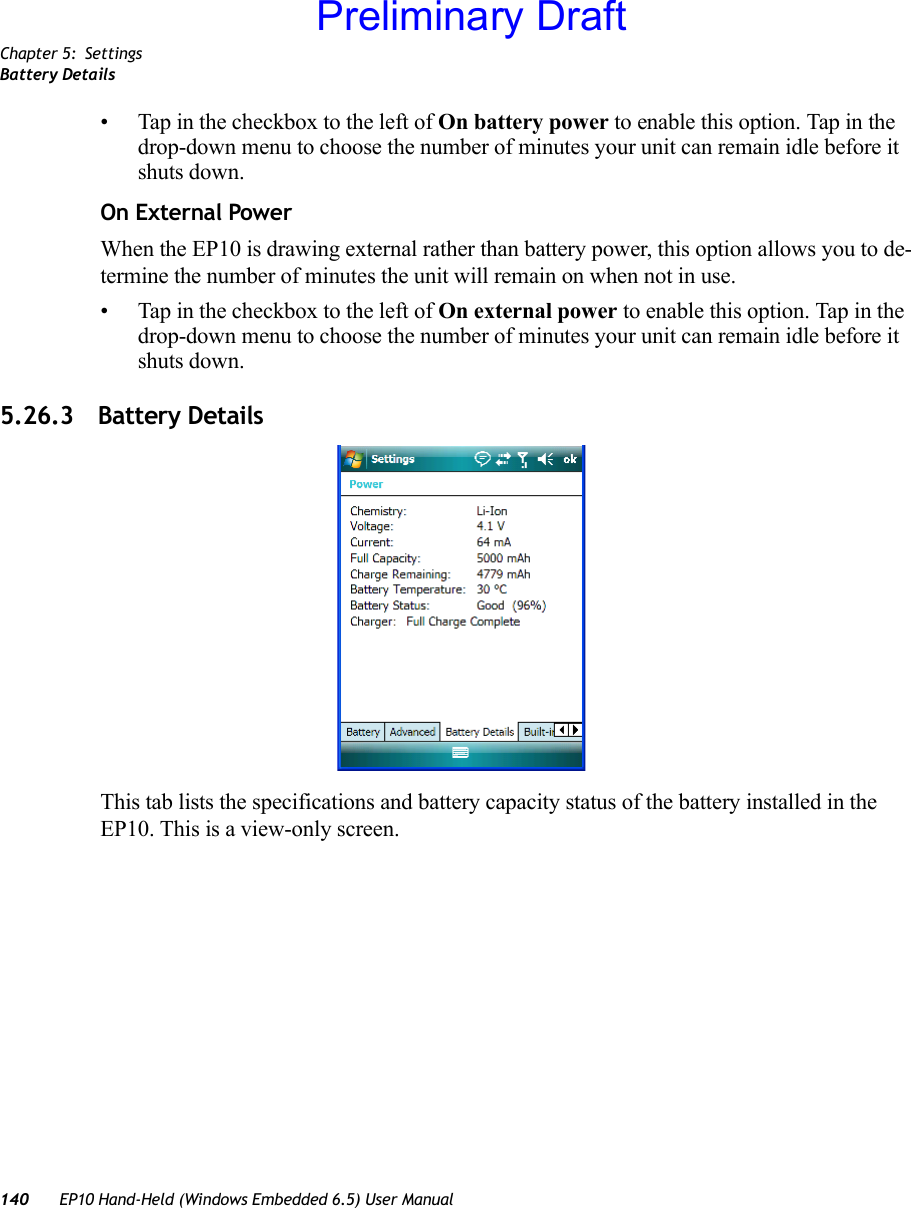 Chapter 5: SettingsBattery Details140 EP10 Hand-Held (Windows Embedded 6.5) User Manual• Tap in the checkbox to the left of On battery power to enable this option. Tap in the drop-down menu to choose the number of minutes your unit can remain idle before it shuts down.On External PowerWhen the EP10 is drawing external rather than battery power, this option allows you to de-termine the number of minutes the unit will remain on when not in use. • Tap in the checkbox to the left of On external power to enable this option. Tap in the drop-down menu to choose the number of minutes your unit can remain idle before it shuts down.5.26.3 Battery DetailsThis tab lists the specifications and battery capacity status of the battery installed in the EP10. This is a view-only screen.Preliminary Draft