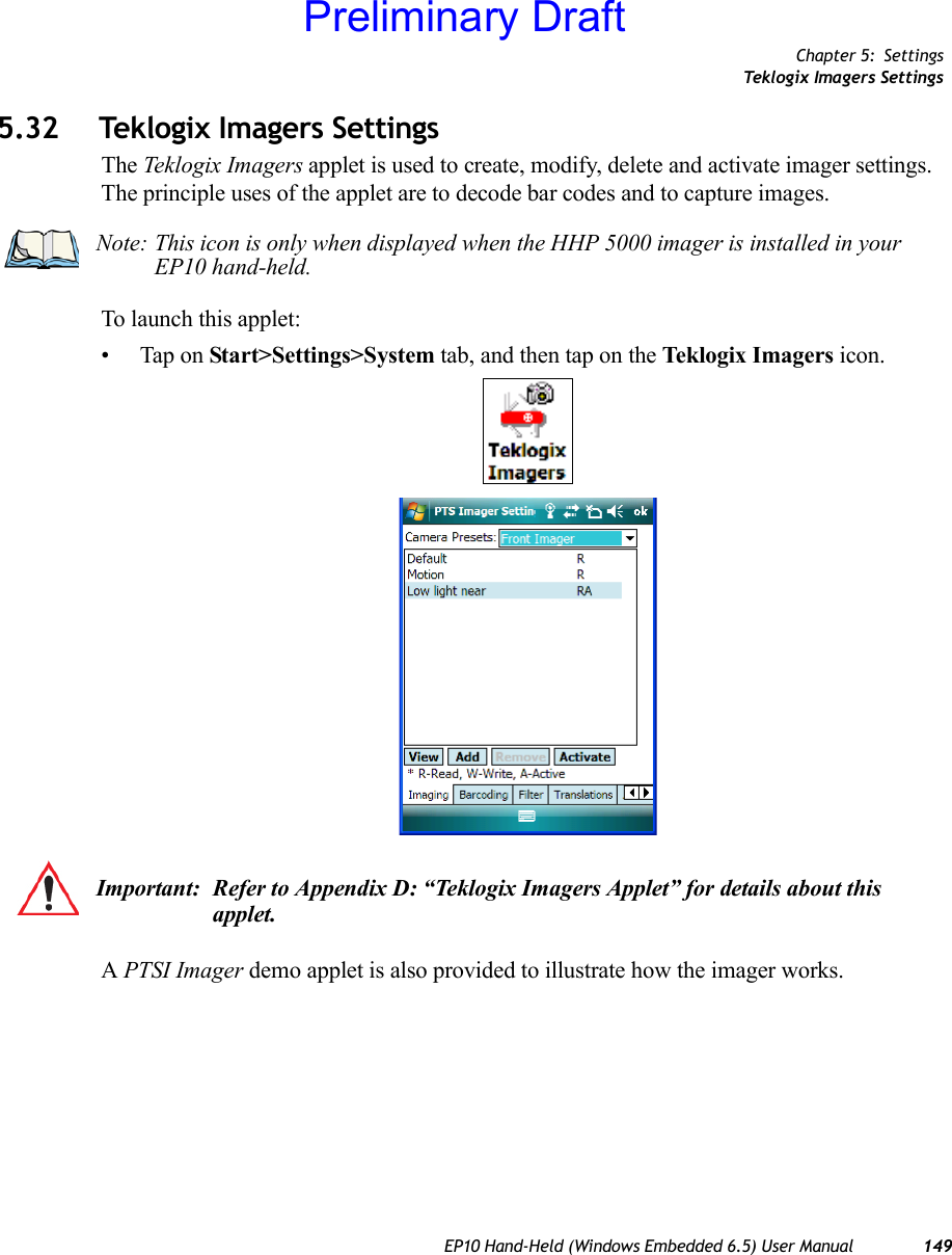 Chapter 5: SettingsTeklogix Imagers SettingsEP10 Hand-Held (Windows Embedded 6.5) User Manual 1495.32 Teklogix Imagers SettingsThe Teklogix Imagers applet is used to create, modify, delete and activate imager settings. The principle uses of the applet are to decode bar codes and to capture images. To launch this applet:• Tap on Start&gt;Settings&gt;System tab, and then tap on the Teklogix Imagers icon.A PTSI Imager demo applet is also provided to illustrate how the imager works.Note: This icon is only when displayed when the HHP 5000 imager is installed in your EP10 hand-held.Important: Refer to Appendix D: “Teklogix Imagers Applet” for details about this applet. Preliminary Draft