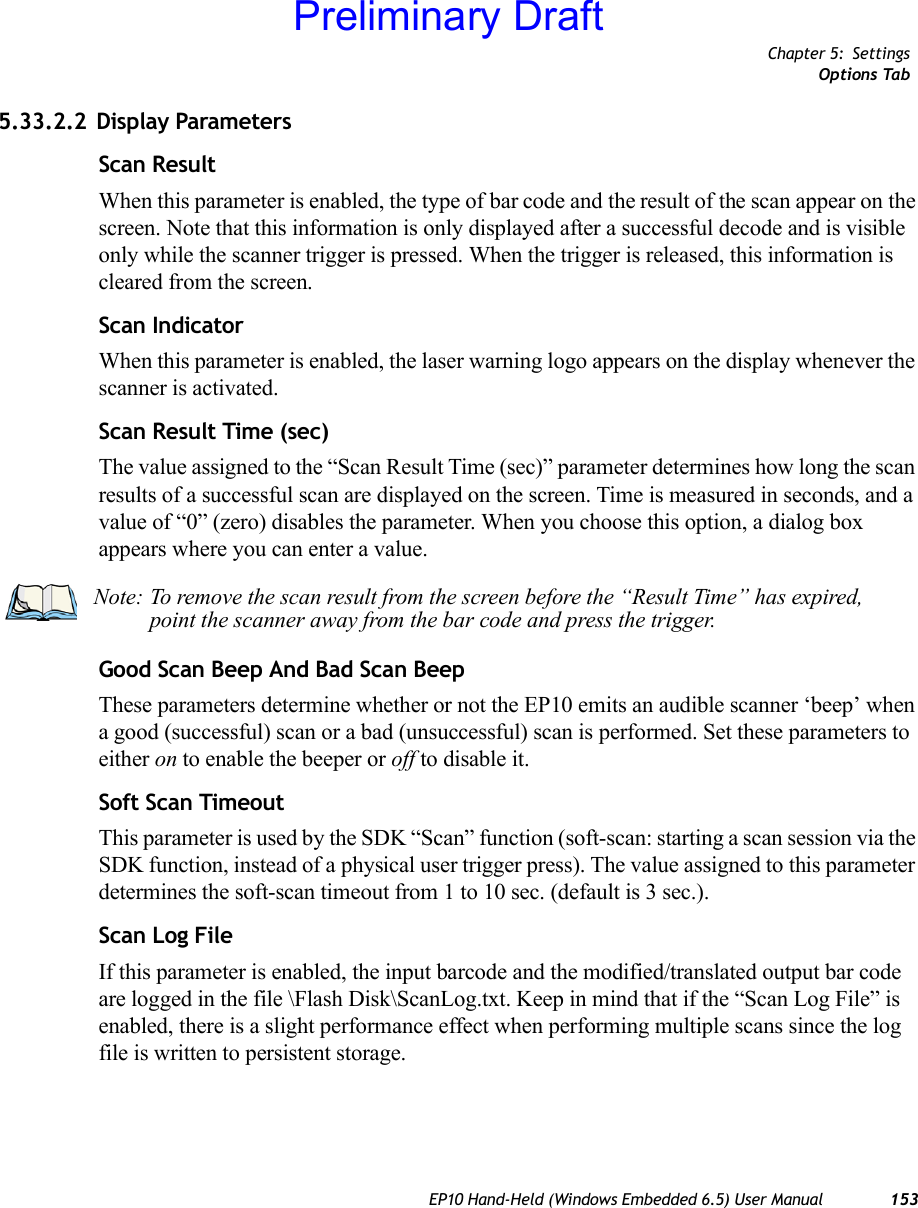 Chapter 5: SettingsOptions TabEP10 Hand-Held (Windows Embedded 6.5) User Manual 1535.33.2.2 Display ParametersScan ResultWhen this parameter is enabled, the type of bar code and the result of the scan appear on the screen. Note that this information is only displayed after a successful decode and is visible only while the scanner trigger is pressed. When the trigger is released, this information is cleared from the screen.Scan IndicatorWhen this parameter is enabled, the laser warning logo appears on the display whenever the scanner is activated.Scan Result Time (sec)The value assigned to the “Scan Result Time (sec)” parameter determines how long the scan results of a successful scan are displayed on the screen. Time is measured in seconds, and a value of “0” (zero) disables the parameter. When you choose this option, a dialog box appears where you can enter a value.Good Scan Beep And Bad Scan BeepThese parameters determine whether or not the EP10 emits an audible scanner ‘beep’ when a good (successful) scan or a bad (unsuccessful) scan is performed. Set these parameters to either on to enable the beeper or off to disable it.Soft Scan TimeoutThis parameter is used by the SDK “Scan” function (soft-scan: starting a scan session via the SDK function, instead of a physical user trigger press). The value assigned to this parameter determines the soft-scan timeout from 1 to 10 sec. (default is 3 sec.). Scan Log FileIf this parameter is enabled, the input barcode and the modified/translated output bar code are logged in the file \Flash Disk\ScanLog.txt. Keep in mind that if the “Scan Log File” is enabled, there is a slight performance effect when performing multiple scans since the log file is written to persistent storage.Note: To remove the scan result from the screen before the “Result Time” has expired, point the scanner away from the bar code and press the trigger.Preliminary Draft