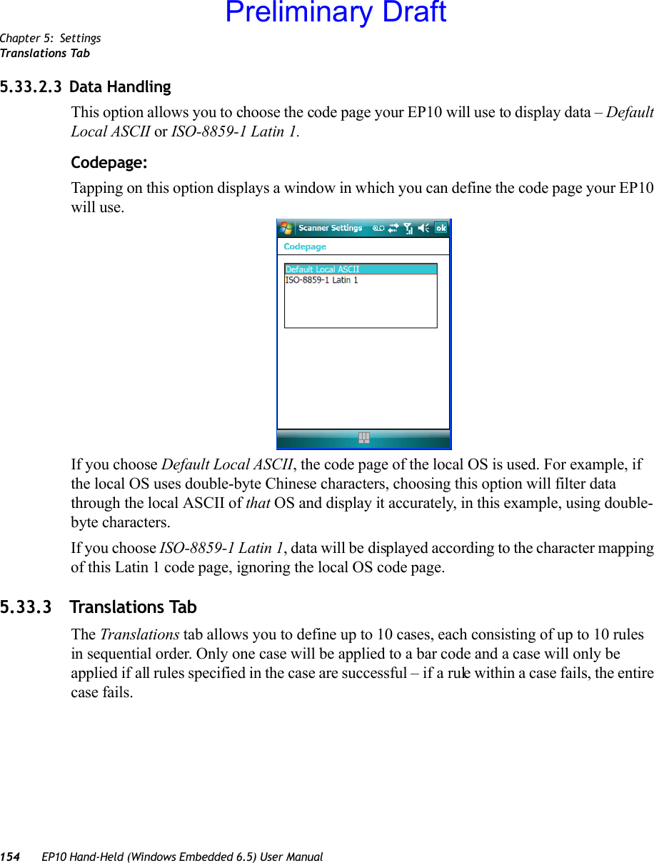 Chapter 5: SettingsTranslations Tab154 EP10 Hand-Held (Windows Embedded 6.5) User Manual5.33.2.3 Data HandlingThis option allows you to choose the code page your EP10 will use to display data – Default Local ASCII or ISO-8859-1 Latin 1. Codepage:Tapping on this option displays a window in which you can define the code page your EP10 will use. If you choose Default Local ASCII, the code page of the local OS is used. For example, if the local OS uses double-byte Chinese characters, choosing this option will filter data through the local ASCII of that OS and display it accurately, in this example, using double-byte characters.If you choose ISO-8859-1 Latin 1, data will be displayed according to the character mapping of this Latin 1 code page, ignoring the local OS code page.5.33.3 Translations TabThe Translations tab allows you to define up to 10 cases, each consisting of up to 10 rules in sequential order. Only one case will be applied to a bar code and a case will only be applied if all rules specified in the case are successful – if a rule within a case fails, the entire case fails.Preliminary Draft