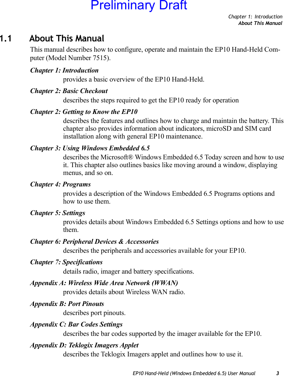 Chapter 1: IntroductionAbout This ManualEP10 Hand-Held (Windows Embedded 6.5) User Manual 31.1 About This ManualThis manual describes how to configure, operate and maintain the EP10 Hand-Held Com-puter (Model Number 7515).Chapter 1: Introductionprovides a basic overview of the EP10 Hand-Held.Chapter 2: Basic Checkoutdescribes the steps required to get the EP10 ready for operationChapter 2: Getting to Know the EP10describes the features and outlines how to charge and maintain the battery. This chapter also provides information about indicators, microSD and SIM card installation along with general EP10 maintenance.Chapter 3: Using Windows Embedded 6.5describes the Microsoft® Windows Embedded 6.5 Today screen and how to use it. This chapter also outlines basics like moving around a window, displaying menus, and so on.Chapter 4: Programsprovides a description of the Windows Embedded 6.5 Programs options and how to use them.Chapter 5: Settingsprovides details about Windows Embedded 6.5 Settings options and how to use them.Chapter 6: Peripheral Devices &amp; Accessoriesdescribes the peripherals and accessories available for your EP10.Chapter 7: Specificationsdetails radio, imager and battery specifications.Appendix A: Wireless Wide Area Network (WWAN)provides details about Wireless WAN radio.Appendix B: Port Pinoutsdescribes port pinouts.Appendix C: Bar Codes Settingsdescribes the bar codes supported by the imager available for the EP10. Appendix D: Teklogix Imagers Appletdescribes the Teklogix Imagers applet and outlines how to use it.Preliminary Draft