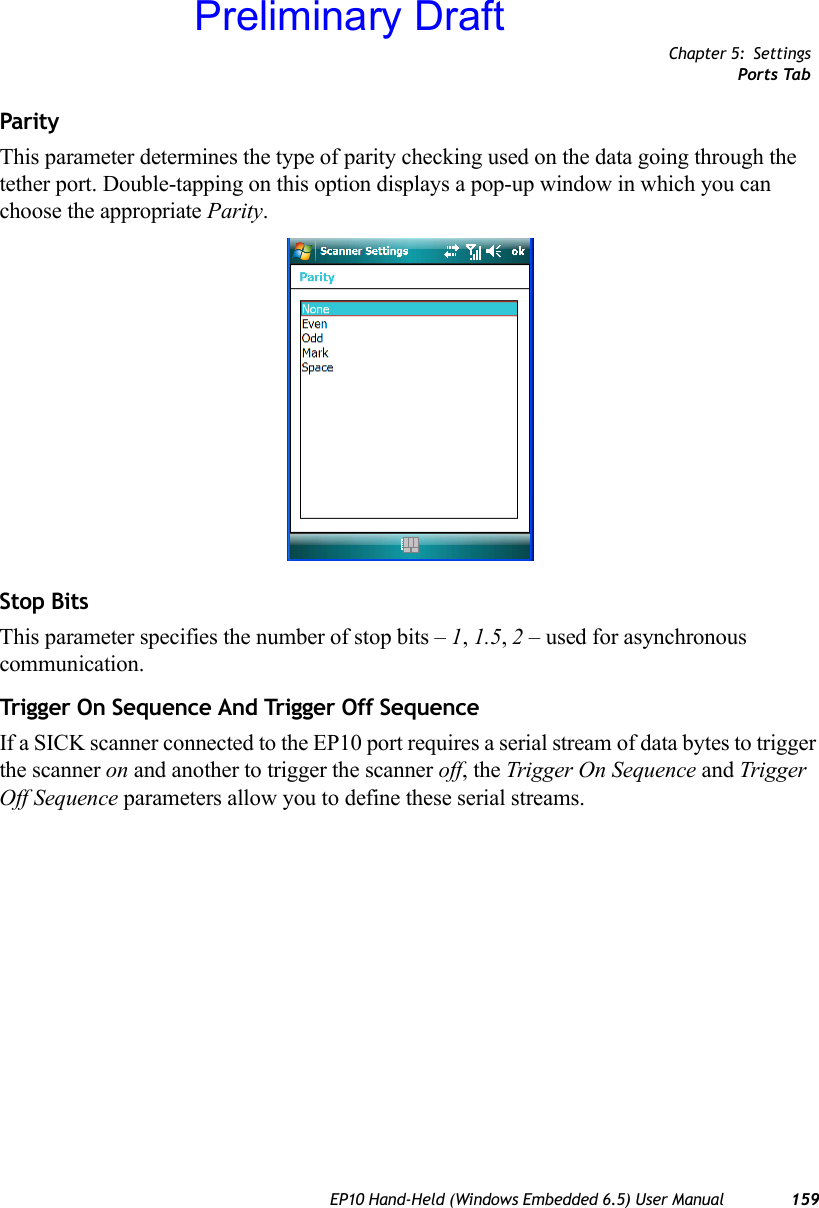 Chapter 5: SettingsPorts TabEP10 Hand-Held (Windows Embedded 6.5) User Manual 159ParityThis parameter determines the type of parity checking used on the data going through the tether port. Double-tapping on this option displays a pop-up window in which you can choose the appropriate Parity.Stop BitsThis parameter specifies the number of stop bits – 1, 1.5, 2 – used for asynchronous communication.Trigg er On Sequen ce And Trigge r Off Seque nceIf a SICK scanner connected to the EP10 port requires a serial stream of data bytes to trigger the scanner on and another to trigger the scanner off, the Trigger On Sequence and Trigger Off Sequence parameters allow you to define these serial streams.Preliminary Draft