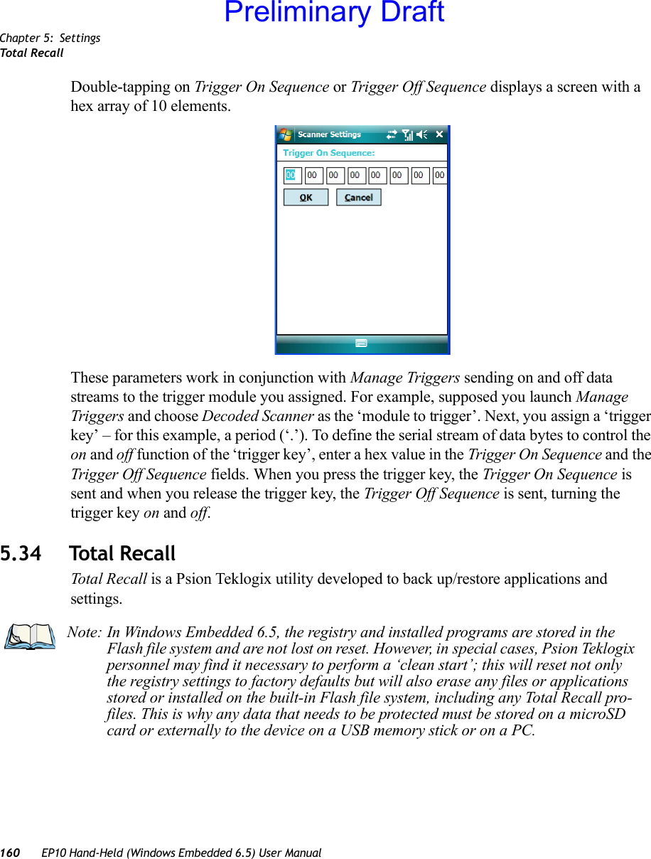 Chapter 5: SettingsTotal Recall160 EP10 Hand-Held (Windows Embedded 6.5) User ManualDouble-tapping on Trigger On Sequence or Trigger Off Sequence displays a screen with a hex array of 10 elements.These parameters work in conjunction with Manage Triggers sending on and off data streams to the trigger module you assigned. For example, supposed you launch Manage Triggers and choose Decoded Scanner as the ‘module to trigger’. Next, you assign a ‘trigger key’ – for this example, a period (‘.’). To define the serial stream of data bytes to control the on and off function of the ‘trigger key’, enter a hex value in the Trigger On Sequence and the Trigger Off Sequence fields. When you press the trigger key, the Trigger On Sequence is sent and when you release the trigger key, the Trigger Off Sequence is sent, turning the trigger key on and off.5.34 Total RecallTotal Recall is a Psion Teklogix utility developed to back up/restore applications and settings. Note: In Windows Embedded 6.5, the registry and installed programs are stored in the Flash file system and are not lost on reset. However, in special cases, Psion Teklogix personnel may find it necessary to perform a ‘clean start’; this will reset not only the registry settings to factory defaults but will also erase any files or applications stored or installed on the built-in Flash file system, including any Total Recall pro-files. This is why any data that needs to be protected must be stored on a microSD card or externally to the device on a USB memory stick or on a PC.Preliminary Draft