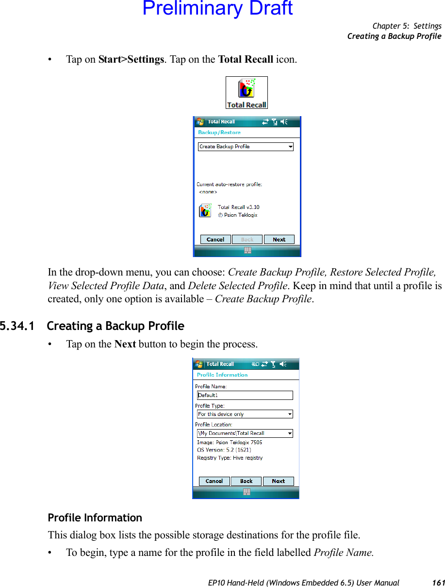 Chapter 5: SettingsCreating a Backup ProfileEP10 Hand-Held (Windows Embedded 6.5) User Manual 161• Tap on Start&gt;Settings. Tap on the Total Recall icon.In the drop-down menu, you can choose: Create Backup Profile, Restore Selected Profile, View Selected Profile Data, and Delete Selected Profile. Keep in mind that until a profile is created, only one option is available – Create Backup Profile.5.34.1 Creating a Backup Profile• Tap on the Next button to begin the process.Profile InformationThis dialog box lists the possible storage destinations for the profile file.• To begin, type a name for the profile in the field labelled Profile Name. Preliminary Draft