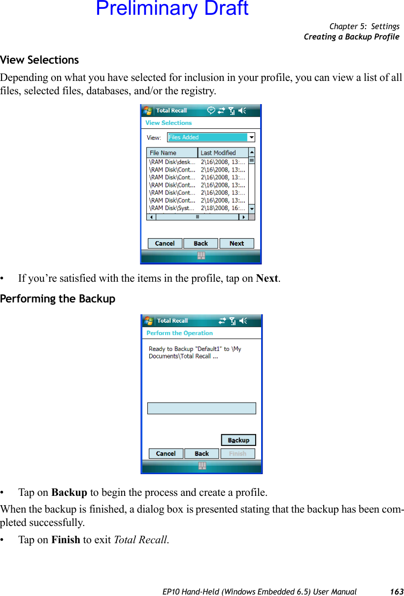 Chapter 5: SettingsCreating a Backup ProfileEP10 Hand-Held (Windows Embedded 6.5) User Manual 163View SelectionsDepending on what you have selected for inclusion in your profile, you can view a list of all files, selected files, databases, and/or the registry.• If you’re satisfied with the items in the profile, tap on Next.Performing the Backup• Tap on Backup to begin the process and create a profile.When the backup is finished, a dialog box is presented stating that the backup has been com-pleted successfully.• Tap on Finish to exit Total Recall.Preliminary Draft