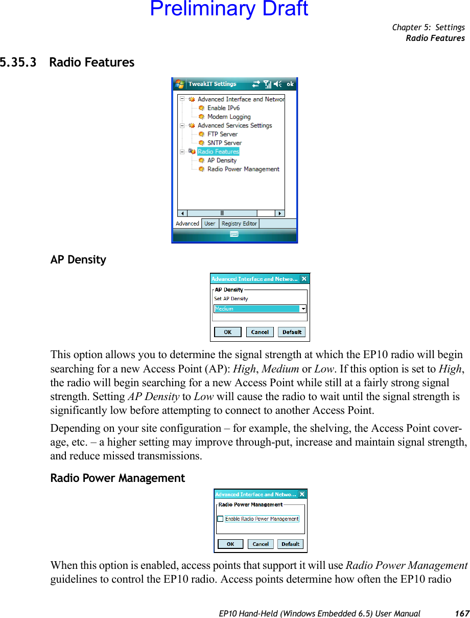 Chapter 5: SettingsRadio FeaturesEP10 Hand-Held (Windows Embedded 6.5) User Manual 1675.35.3 Radio FeaturesAP DensityThis option allows you to determine the signal strength at which the EP10 radio will begin searching for a new Access Point (AP): High, Medium or Low. If this option is set to High, the radio will begin searching for a new Access Point while still at a fairly strong signal strength. Setting AP Density to Low will cause the radio to wait until the signal strength is significantly low before attempting to connect to another Access Point.Depending on your site configuration – for example, the shelving, the Access Point cover-age, etc. – a higher setting may improve through-put, increase and maintain signal strength, and reduce missed transmissions.Radio Power ManagementWhen this option is enabled, access points that support it will use Radio Power Management guidelines to control the EP10 radio. Access points determine how often the EP10 radio Preliminary Draft