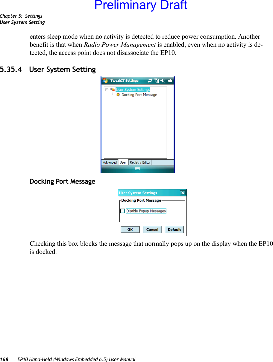 Chapter 5: SettingsUser System Setting168 EP10 Hand-Held (Windows Embedded 6.5) User Manualenters sleep mode when no activity is detected to reduce power consumption. Another benefit is that when Radio Power Management is enabled, even when no activity is de-tected, the access point does not disassociate the EP10. 5.35.4 User System SettingDocking Port MessageChecking this box blocks the message that normally pops up on the display when the EP10 is docked.Preliminary Draft