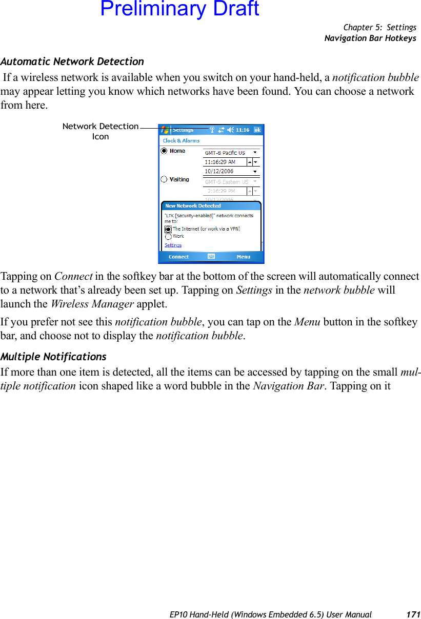 Chapter 5: SettingsNavigation Bar HotkeysEP10 Hand-Held (Windows Embedded 6.5) User Manual 171Automatic Network Detection If a wireless network is available when you switch on your hand-held, a notification bubble may appear letting you know which networks have been found. You can choose a network from here.Tapping on Connect in the softkey bar at the bottom of the screen will automatically connect to a network that’s already been set up. Tapping on Settings in the network bubble will launch the Wireless Manager applet.If you prefer not see this notification bubble, you can tap on the Menu button in the softkey bar, and choose not to display the notification bubble.Multiple NotificationsIf more than one item is detected, all the items can be accessed by tapping on the small mul-tiple notification icon shaped like a word bubble in the Navigation Bar. Tapping on it Network DetectionIconPreliminary Draft