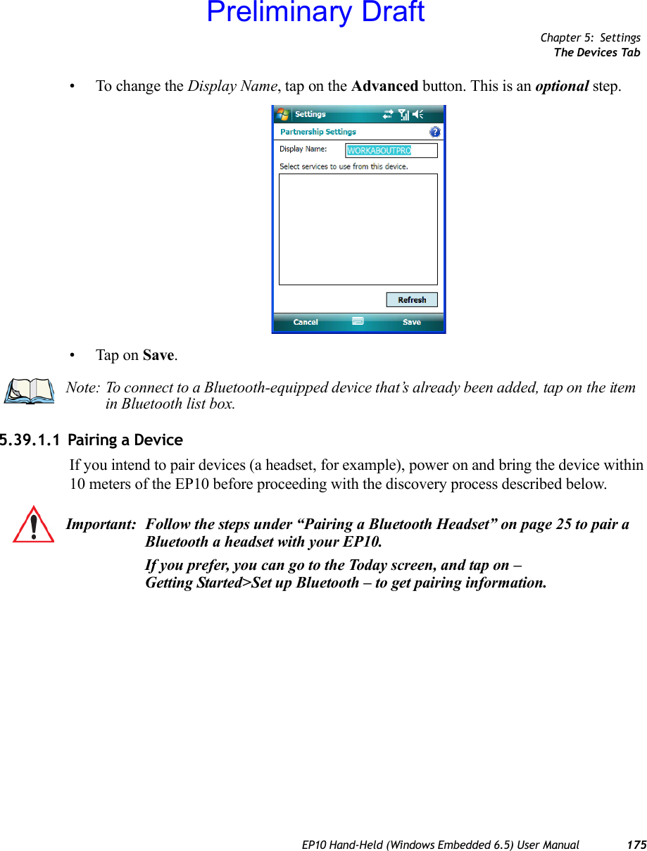 Chapter 5: SettingsThe Devices TabEP10 Hand-Held (Windows Embedded 6.5) User Manual 175• To change the Display Name, tap on the Advanced button. This is an optional step.• Tap on Save.5.39.1.1 Pairing a DeviceIf you intend to pair devices (a headset, for example), power on and bring the device within 10 meters of the EP10 before proceeding with the discovery process described below.Note: To connect to a Bluetooth-equipped device that’s already been added, tap on the item in Bluetooth list box.Important: Follow the steps under “Pairing a Bluetooth Headset” on page 25 to pair a Bluetooth a headset with your EP10.If you prefer, you can go to the Today screen, and tap on – Getting Started&gt;Set up Bluetooth – to get pairing information. Preliminary Draft