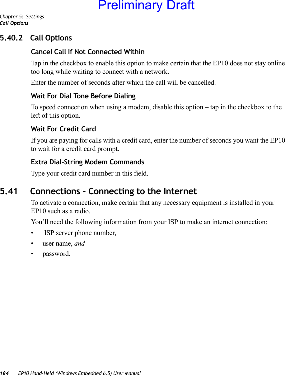 Chapter 5: SettingsCall Options184 EP10 Hand-Held (Windows Embedded 6.5) User Manual5.40.2 Call OptionsCancel Call If Not Connected WithinTap in the checkbox to enable this option to make certain that the EP10 does not stay online too long while waiting to connect with a network.Enter the number of seconds after which the call will be cancelled.Wait For Dial Tone Before Dialing To speed connection when using a modem, disable this option – tap in the checkbox to the left of this option.Wait For Credit CardIf you are paying for calls with a credit card, enter the number of seconds you want the EP10 to wait for a credit card prompt.Extra Dial-String Modem CommandsType your credit card number in this field.5.41 Connections – Connecting to the InternetTo activate a connection, make certain that any necessary equipment is installed in your EP10 such as a radio.You’ll need the following information from your ISP to make an internet connection:•  ISP server phone number, •user name, and • password.Preliminary Draft