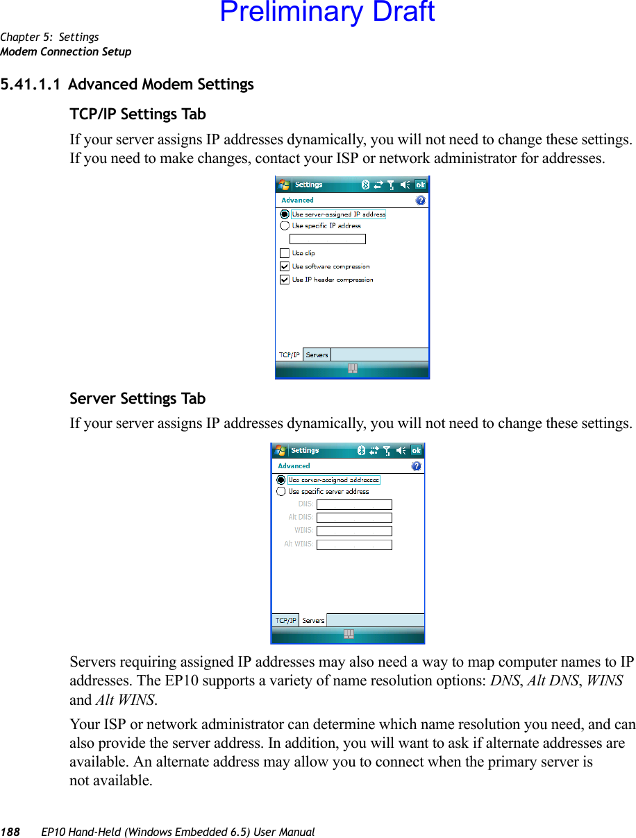 Chapter 5: SettingsModem Connection Setup188 EP10 Hand-Held (Windows Embedded 6.5) User Manual5.41.1.1 Advanced Modem SettingsTCP/IP Settings TabIf your server assigns IP addresses dynamically, you will not need to change these settings. If you need to make changes, contact your ISP or network administrator for addresses.Server Settings TabIf your server assigns IP addresses dynamically, you will not need to change these settings.Servers requiring assigned IP addresses may also need a way to map computer names to IP addresses. The EP10 supports a variety of name resolution options: DNS, Alt DNS, WINS and Alt WINS.Your ISP or network administrator can determine which name resolution you need, and can also provide the server address. In addition, you will want to ask if alternate addresses are available. An alternate address may allow you to connect when the primary server is not available.Preliminary Draft