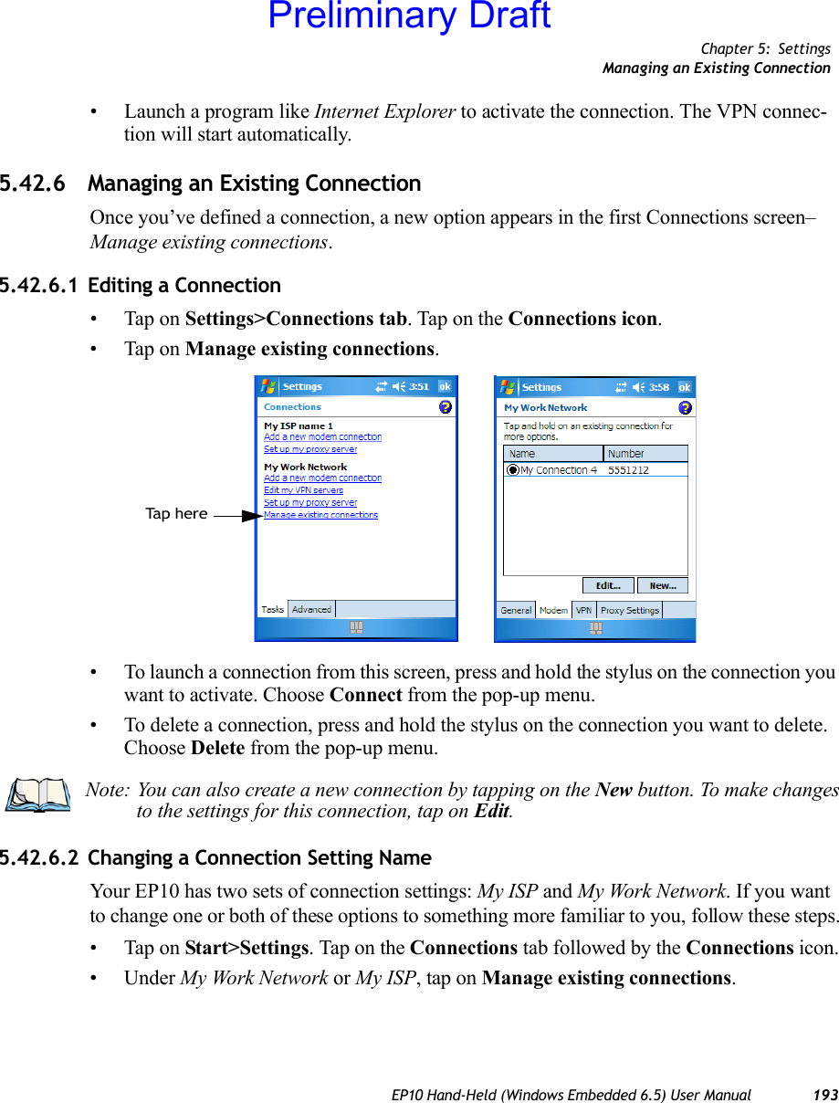 Chapter 5: SettingsManaging an Existing ConnectionEP10 Hand-Held (Windows Embedded 6.5) User Manual 193• Launch a program like Internet Explorer to activate the connection. The VPN connec-tion will start automatically.5.42.6 Managing an Existing ConnectionOnce you’ve defined a connection, a new option appears in the first Connections screen–Manage existing connections.5.42.6.1 Editing a Connection• Tap on Settings&gt;Connections tab. Tap on the Connections icon.• Tap on Manage existing connections.• To launch a connection from this screen, press and hold the stylus on the connection you want to activate. Choose Connect from the pop-up menu.• To delete a connection, press and hold the stylus on the connection you want to delete. Choose Delete from the pop-up menu.5.42.6.2 Changing a Connection Setting NameYour EP10 has two sets of connection settings: My ISP and My Work Network. If you want to change one or both of these options to something more familiar to you, follow these steps.• Tap on Start&gt;Settings. Tap on the Connections tab followed by the Connections icon.• Under My Work Network or My ISP, tap on Manage existing connections.Ta p  h e r eNote: You can also create a new connection by tapping on the New button. To make changes to the settings for this connection, tap on Edit.Preliminary Draft