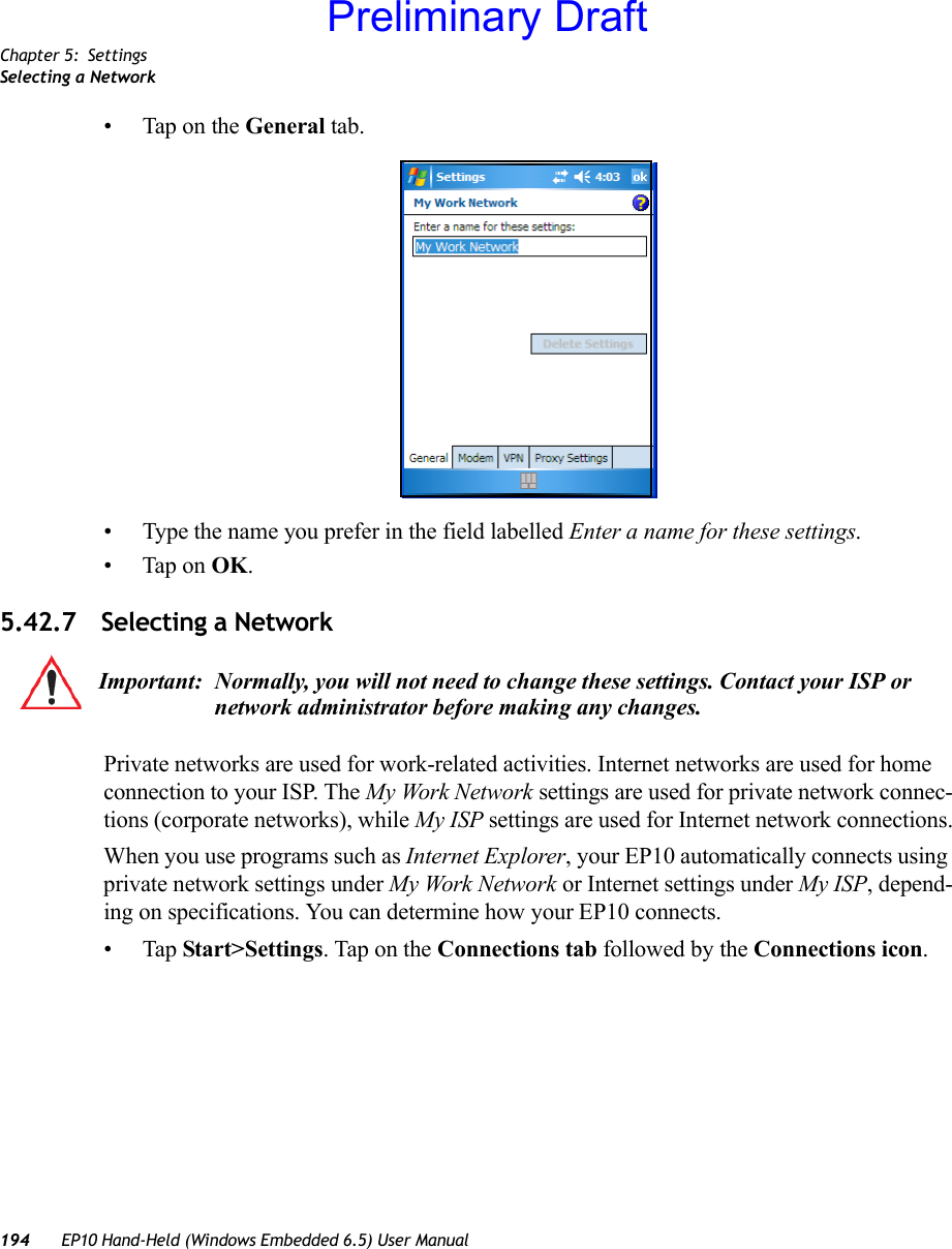 Chapter 5: SettingsSelecting a Network194 EP10 Hand-Held (Windows Embedded 6.5) User Manual• Tap on the General tab.• Type the name you prefer in the field labelled Enter a name for these settings.• Tap on OK.5.42.7 Selecting a NetworkPrivate networks are used for work-related activities. Internet networks are used for home connection to your ISP. The My Work Network settings are used for private network connec-tions (corporate networks), while My ISP settings are used for Internet network connections.When you use programs such as Internet Explorer, your EP10 automatically connects using private network settings under My Work Network or Internet settings under My ISP, depend-ing on specifications. You can determine how your EP10 connects.•Tap Start&gt;Settings. Tap on the Connections tab followed by the Connections icon. Important: Normally, you will not need to change these settings. Contact your ISP or network administrator before making any changes.Preliminary Draft