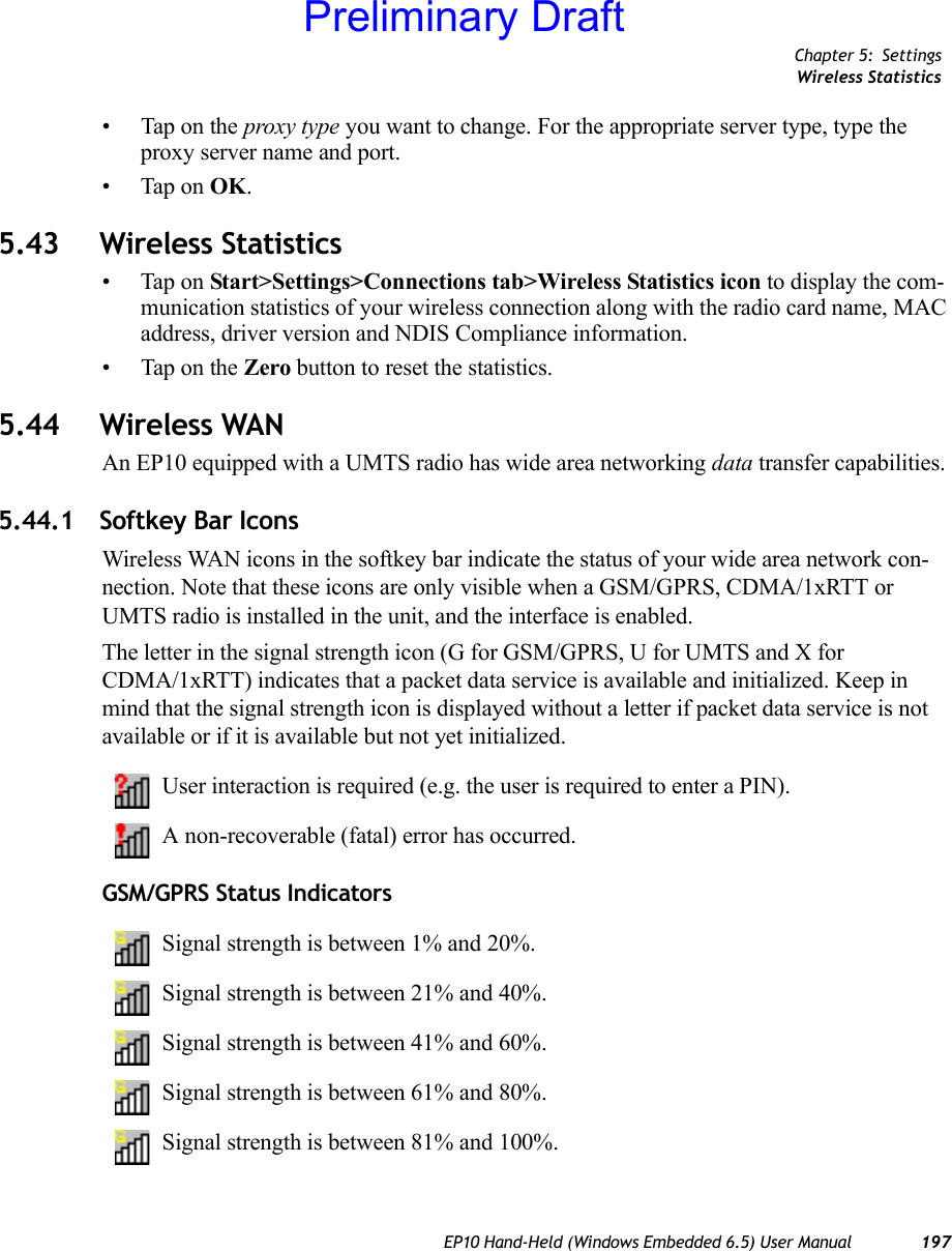 Chapter 5: SettingsWireless StatisticsEP10 Hand-Held (Windows Embedded 6.5) User Manual 197• Tap on the proxy type you want to change. For the appropriate server type, type the proxy server name and port.• Tap on OK.5.43 Wireless Statistics• Tap on Start&gt;Settings&gt;Connections tab&gt;Wireless Statistics icon to display the com-munication statistics of your wireless connection along with the radio card name, MAC address, driver version and NDIS Compliance information.• Tap on the Zero button to reset the statistics.5.44 Wireless WAN An EP10 equipped with a UMTS radio has wide area networking data transfer capabilities.5.44.1 Softkey Bar IconsWireless WAN icons in the softkey bar indicate the status of your wide area network con-nection. Note that these icons are only visible when a GSM/GPRS, CDMA/1xRTT or UMTS radio is installed in the unit, and the interface is enabled.The letter in the signal strength icon (G for GSM/GPRS, U for UMTS and X for CDMA/1xRTT) indicates that a packet data service is available and initialized. Keep in mind that the signal strength icon is displayed without a letter if packet data service is not available or if it is available but not yet initialized.User interaction is required (e.g. the user is required to enter a PIN).A non-recoverable (fatal) error has occurred.GSM/GPRS Status IndicatorsSignal strength is between 1% and 20%.Signal strength is between 21% and 40%.Signal strength is between 41% and 60%.Signal strength is between 61% and 80%.Signal strength is between 81% and 100%.Preliminary Draft