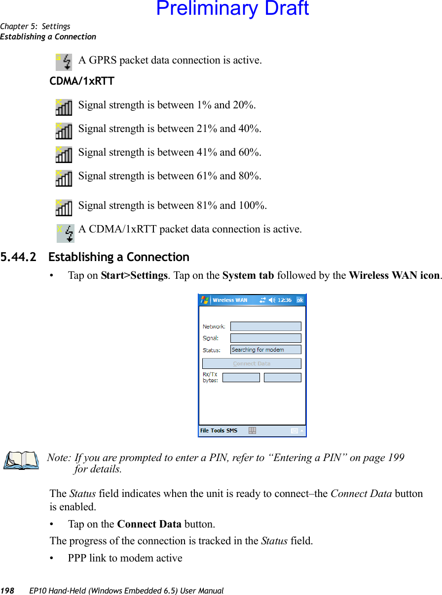 Chapter 5: SettingsEstablishing a Connection198 EP10 Hand-Held (Windows Embedded 6.5) User ManualA GPRS packet data connection is active.CDMA/1xRTTSignal strength is between 1% and 20%.Signal strength is between 21% and 40%.Signal strength is between 41% and 60%.Signal strength is between 61% and 80%.Signal strength is between 81% and 100%.A CDMA/1xRTT packet data connection is active.5.44.2 Establishing a Connection• Tap on Start&gt;Settings. Tap on the System tab followed by the Wireless WAN icon.The Status field indicates when the unit is ready to connect–the Connect Data button is enabled.• Tap on the Connect Data button.The progress of the connection is tracked in the Status field.• PPP link to modem activeNote: If you are prompted to enter a PIN, refer to “Entering a PIN” on page 199 for details.Preliminary Draft