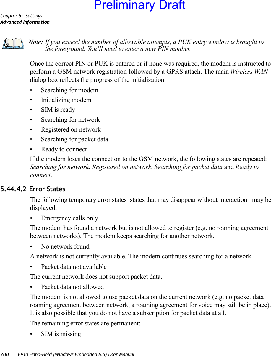 Chapter 5: SettingsAdvanced Information200 EP10 Hand-Held (Windows Embedded 6.5) User ManualOnce the correct PIN or PUK is entered or if none was required, the modem is instructed to perform a GSM network registration followed by a GPRS attach. The main Wireless WAN dialog box reflects the progress of the initialization.• Searching for modem• Initializing modem• SIM is ready• Searching for network• Registered on network• Searching for packet data• Ready to connectIf the modem loses the connection to the GSM network, the following states are repeated: Searching for network, Registered on network, Searching for packet data and Ready to connect. 5.44.4.2 Error StatesThe following temporary error states–states that may disappear without interaction– may be displayed:• Emergency calls onlyThe modem has found a network but is not allowed to register (e.g. no roaming agreement between networks). The modem keeps searching for another network.• No network foundA network is not currently available. The modem continues searching for a network.• Packet data not availableThe current network does not support packet data.• Packet data not allowedThe modem is not allowed to use packet data on the current network (e.g. no packet data roaming agreement between network; a roaming agreement for voice may still be in place). It is also possible that you do not have a subscription for packet data at all.The remaining error states are permanent:• SIM is missingNote: If you exceed the number of allowable attempts, a PUK entry window is brought to the foreground. You’ll need to enter a new PIN number.Preliminary Draft