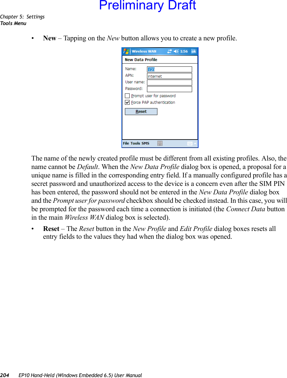 Chapter 5: SettingsToo ls  Menu204 EP10 Hand-Held (Windows Embedded 6.5) User Manual•New – Tapping on the New button allows you to create a new profile. The name of the newly created profile must be different from all existing profiles. Also, the name cannot be Default. When the New Data Profile dialog box is opened, a proposal for a unique name is filled in the corresponding entry field. If a manually configured profile has a secret password and unauthorized access to the device is a concern even after the SIM PIN has been entered, the password should not be entered in the New Data Profile dialog box and the Prompt user for password checkbox should be checked instead. In this case, you will be prompted for the password each time a connection is initiated (the Connect Data button in the main Wireless WAN dialog box is selected).•Reset – The Reset button in the New Profile and Edit Profile dialog boxes resets all entry fields to the values they had when the dialog box was opened. Preliminary Draft