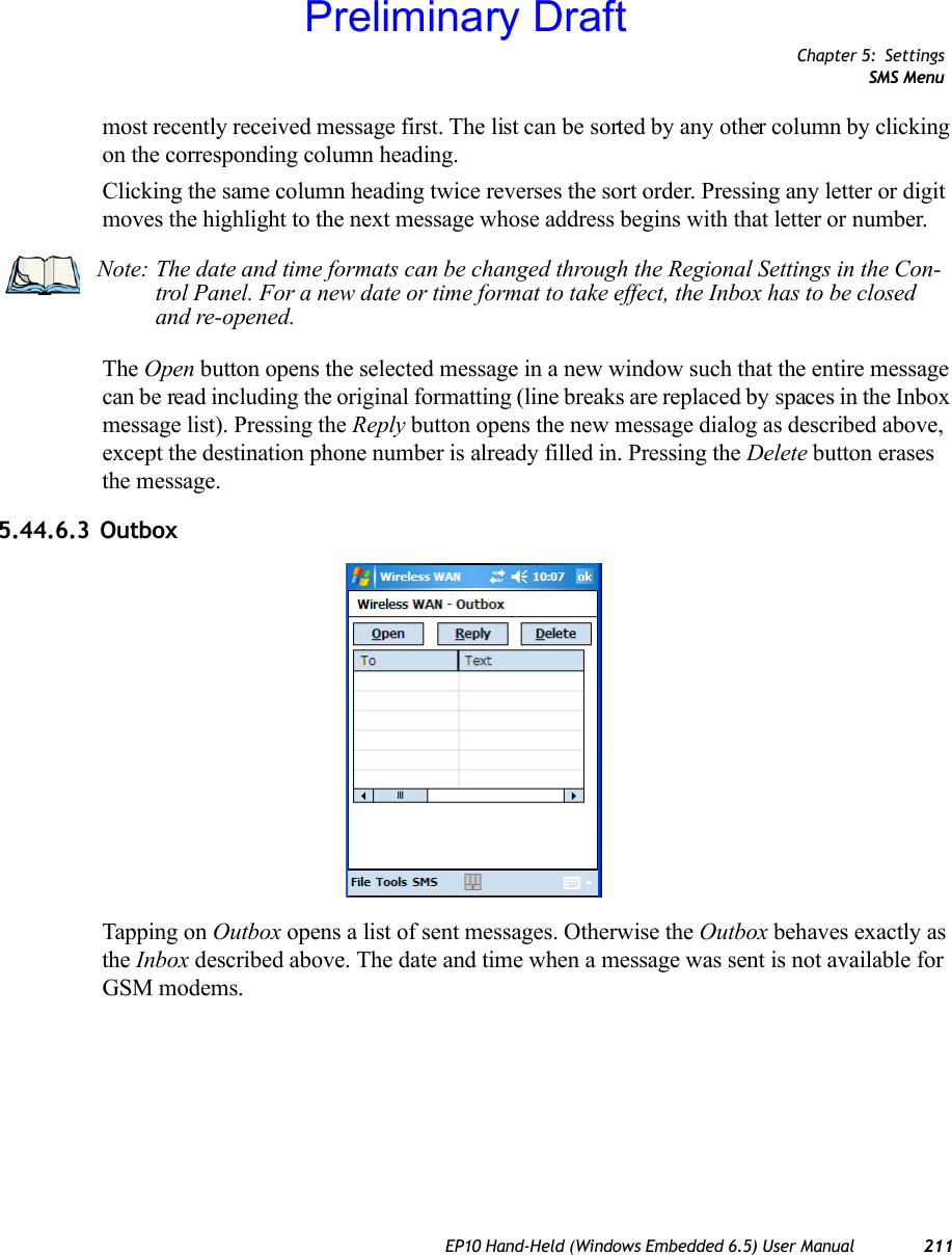 Chapter 5: SettingsSMS MenuEP10 Hand-Held (Windows Embedded 6.5) User Manual 211most recently received message first. The list can be sorted by any other column by clicking on the corresponding column heading.Clicking the same column heading twice reverses the sort order. Pressing any letter or digit moves the highlight to the next message whose address begins with that letter or number.The Open button opens the selected message in a new window such that the entire message can be read including the original formatting (line breaks are replaced by spaces in the Inbox message list). Pressing the Reply button opens the new message dialog as described above, except the destination phone number is already filled in. Pressing the Delete button erases the message.5.44.6.3 OutboxTapping on Outbox opens a list of sent messages. Otherwise the Outbox behaves exactly as the Inbox described above. The date and time when a message was sent is not available for GSM modems.Note: The date and time formats can be changed through the Regional Settings in the Con-trol Panel. For a new date or time format to take effect, the Inbox has to be closed and re-opened.Preliminary Draft