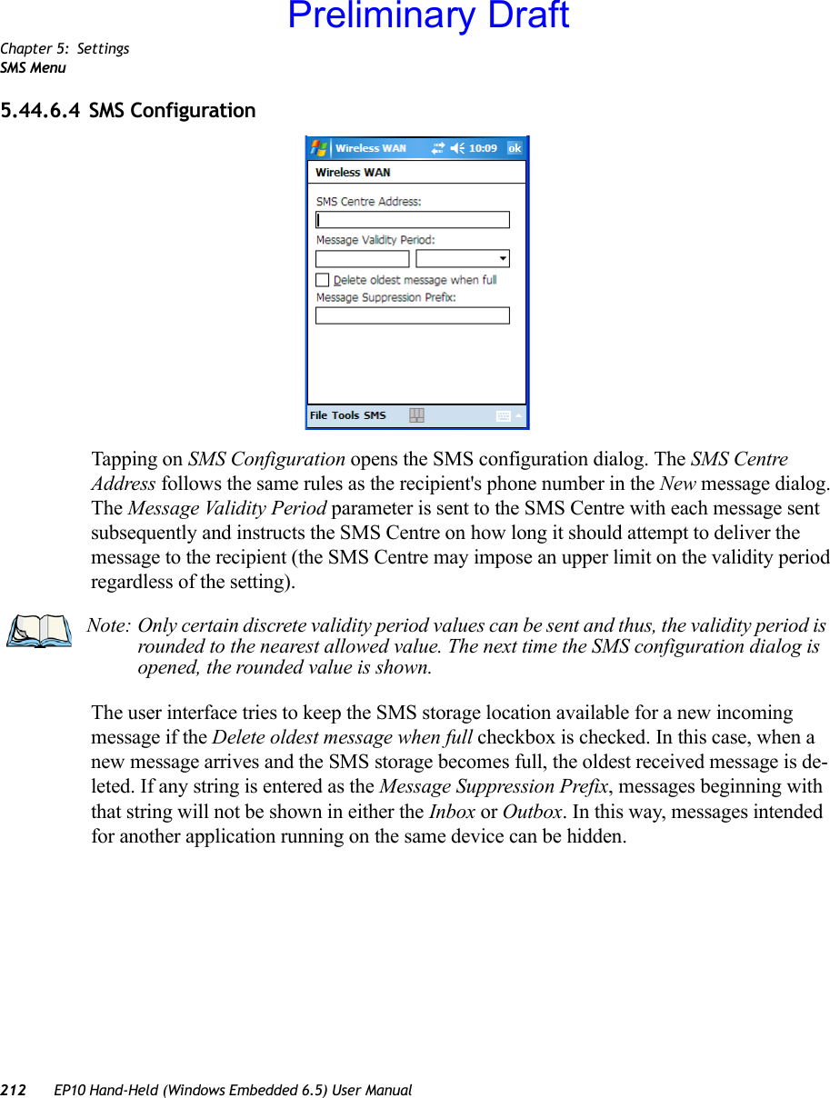 Chapter 5: SettingsSMS Menu212 EP10 Hand-Held (Windows Embedded 6.5) User Manual5.44.6.4 SMS ConfigurationTapping on SMS Configuration opens the SMS configuration dialog. The SMS Centre Address follows the same rules as the recipient&apos;s phone number in the New message dialog. The Message Validity Period parameter is sent to the SMS Centre with each message sent subsequently and instructs the SMS Centre on how long it should attempt to deliver the message to the recipient (the SMS Centre may impose an upper limit on the validity period regardless of the setting).The user interface tries to keep the SMS storage location available for a new incoming message if the Delete oldest message when full checkbox is checked. In this case, when a new message arrives and the SMS storage becomes full, the oldest received message is de-leted. If any string is entered as the Message Suppression Prefix, messages beginning with that string will not be shown in either the Inbox or Outbox. In this way, messages intended for another application running on the same device can be hidden.Note: Only certain discrete validity period values can be sent and thus, the validity period is rounded to the nearest allowed value. The next time the SMS configuration dialog is opened, the rounded value is shown.Preliminary Draft