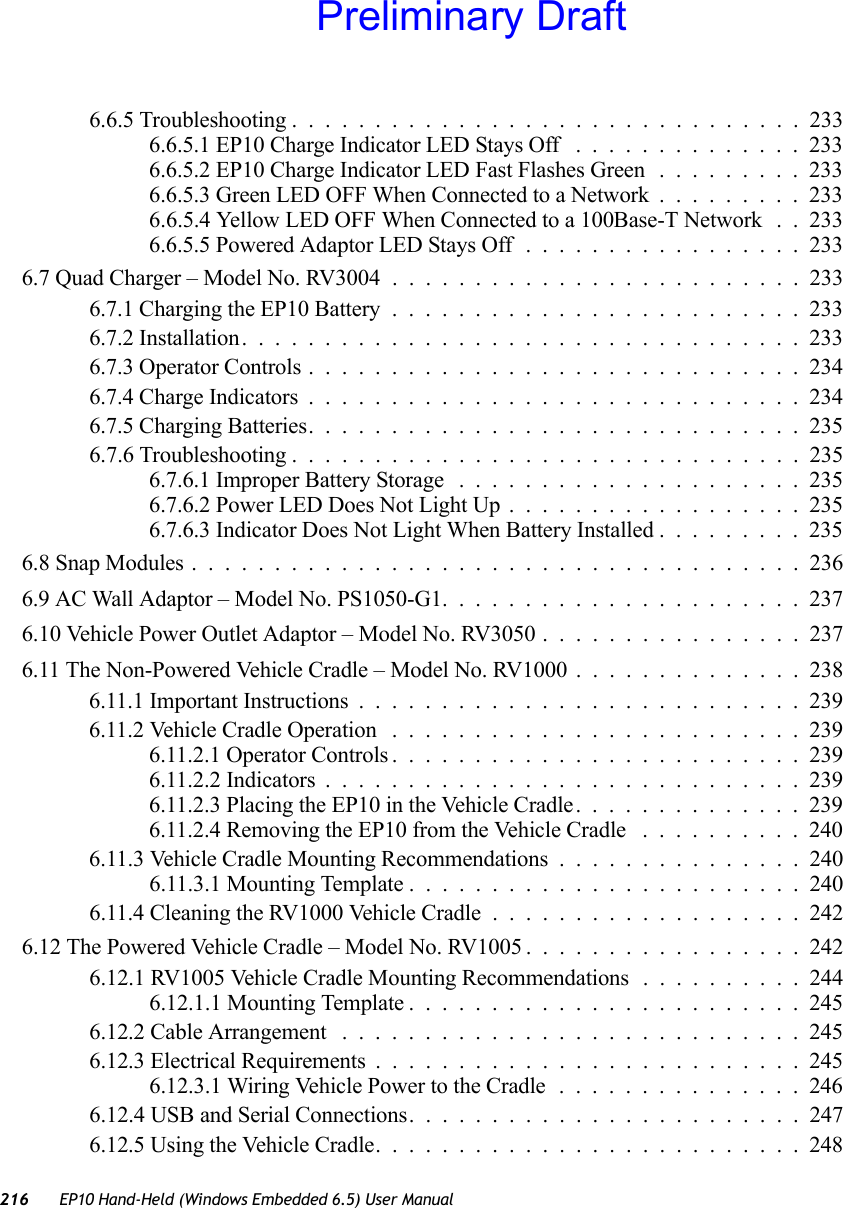 216 EP10 Hand-Held (Windows Embedded 6.5) User Manual6.6.5 Troubleshooting ...............................2336.6.5.1 EP10 Charge Indicator LED Stays Off ..............2336.6.5.2 EP10 Charge Indicator LED Fast Flashes Green .........2336.6.5.3 Green LED OFF When Connected to a Network.........2336.6.5.4 Yellow LED OFF When Connected to a 100Base-T Network . . 2336.6.5.5 Powered Adaptor LED Stays Off.................2336.7 Quad Charger – Model No. RV3004 .........................2336.7.1 Charging the EP10 Battery.........................2336.7.2 Installation..................................2336.7.3 Operator Controls..............................2346.7.4 Charge Indicators..............................2346.7.5 Charging Batteries..............................2356.7.6 Troubleshooting ...............................2356.7.6.1 Improper Battery Storage .....................2356.7.6.2 Power LED Does Not Light Up..................2356.7.6.3 Indicator Does Not Light When Battery Installed.........2356.8 Snap Modules .....................................2366.9 AC Wall Adaptor – Model No. PS1050-G1......................2376.10 Vehicle Power Outlet Adaptor – Model No. RV3050 . . . .............2376.11 The Non-Powered Vehicle Cradle – Model No. RV1000 . .............2386.11.1 Important Instructions...........................2396.11.2 Vehicle Cradle Operation .........................2396.11.2.1 Operator Controls.........................2396.11.2.2 Indicators.............................2396.11.2.3 Placing the EP10 in the Vehicle Cradle..............2396.11.2.4 Removing the EP10 from the Vehicle Cradle ..........2406.11.3 Vehicle Cradle Mounting Recommendations . . .............2406.11.3.1 Mounting Template ........................2406.11.4 Cleaning the RV1000 Vehicle Cradle ...................2426.12 The Powered Vehicle Cradle – Model No. RV1005 .................2426.12.1 RV1005 Vehicle Cradle Mounting Recommendations . . . .......2446.12.1.1 Mounting Template........................2456.12.2 Cable Arrangement ............................2456.12.3 Electrical Requirements..........................2456.12.3.1 Wiring Vehicle Power to the Cradle...............2466.12.4 USB and Serial Connections........................2476.12.5 Using the Vehicle Cradle..........................248Preliminary Draft