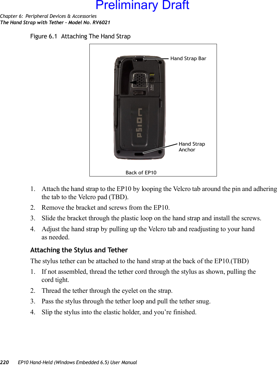 Chapter 6: Peripheral Devices &amp; AccessoriesThe Hand Strap with Tether – Model No. RV6021220 EP10 Hand-Held (Windows Embedded 6.5) User ManualFigure 6.1  Attaching The Hand Strap 1. Attach the hand strap to the EP10 by looping the Velcro tab around the pin and adhering the tab to the Velcro pad (TBD).2. Remove the bracket and screws from the EP10.3. Slide the bracket through the plastic loop on the hand strap and install the screws.4. Adjust the hand strap by pulling up the Velcro tab and readjusting to your hand as needed.Attaching the Stylus and TetherThe stylus tether can be attached to the hand strap at the back of the EP10.(TBD)1. If not assembled, thread the tether cord through the stylus as shown, pulling the cord tight.2. Thread the tether through the eyelet on the strap.3. Pass the stylus through the tether loop and pull the tether snug.4. Slip the stylus into the elastic holder, and you’re finished.Back of EP10Hand Strap BarHand Strap AnchorPreliminary Draft